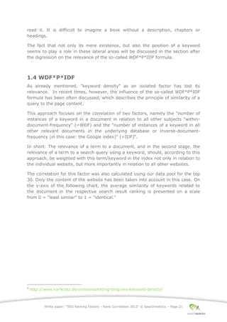 White paper: “SEO Ranking Factors – Rank Correlation 2013” © Searchmetrics – Page 21
read it. It is difficult to imagine a book without a description, chapters or
headings.
The fact that not only its mere existence, but also the position of a keyword
seems to play a role in these lateral areas will be discussed in the section after
the digression on the relevance of the so-called WDF*P*IDF formula.
1.4 WDF*P*IDF
As already mentioned, "keyword density" as an isolated factor has lost its
relevance. In recent times, however, the influence of the so-called WDF*P*IDF
formula has been often discussed, which describes the principle of similarity of a
query to the page content.
This approach focuses on the correlation of two factors, namely the "number of
instances of a keyword in a document in relation to all other subjects "within-
document-frequency" (=WDF) and the "number of instances of a keyword in all
other relevant documents in the underlying database or inverse-document-
frequency (in this case: the Google index)" (=IDF)6
.
In short: The relevance of a term to a document, and in the second stage, the
relevance of a term to a search query using a keyword, should, according to this
approach, be weighted with this term/keyword in the index not only in relation to
the individual website, but more importantly in relation to all other websites.
The correlation for this factor was also calculated using our data pool for the top
30. Only the content of the website has been taken into account in this case. On
the y-axis of the following chart, the average similarity of keywords related to
the document in the respective search result ranking is presented on a scale
from 0 = "least similar” to 1 = "identical."
6
http://www.karlkratz.de/onlinemarketing-blog/seo-keyword-density/
 