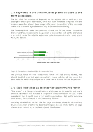 White paper: “SEO Ranking Factors – Rank Correlation 2013” © Searchmetrics – Page 23
1.5 Keywords in the title should be placed as close to the
front as possible
The fact that the presence of keywords in the website title as well as in the
description shows good correlation, which has even increased compared with the
previous year, has already been proven. Moreover, the position of the keywords
in the title itself once again seems to play a greater role in ranking.
The following chart shows the Spearman correlations for the values "position of
the keyword" and in relation to the position of the word as well as the characters
‒ according to the formula the values are to be interpreted as the closer to the
front, the better:
Figure 8: Correlations ‒ Position of the keyword in the title
The positive value for both correlations, which are also closely related, has
almost doubled since last year. Accordingly, many websites at the top of the
search results have keywords placed as close to the front of the title as possible.
1.6 Page load times as an important performance factor
“Site speed” is a highly-technical feature which was not included in last year's
analysis. This factor was included in the pool of correlation factors for 2013 in the
expectation that it would show a very positive correlation ‒ but as the summary
chart shows, the correlation is only marginally positive.
This may be related to the fact that fast page load times appear to be an utterly
trivial precondition of achieving decent rankings on Google similar to the on-page
phenomenon mentioned at the beginning of this chapter.
 