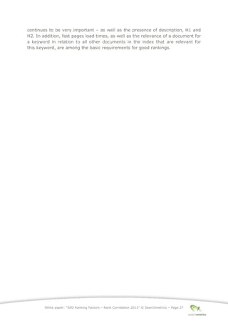 White paper: “SEO Ranking Factors – Rank Correlation 2013” © Searchmetrics – Page 27
continues to be very important ‒ as well as the presence of description, H1 and
H2. In addition, fast pages load times, as well as the relevance of a document for
a keyword in relation to all other documents in the index that are relevant for
this keyword, are among the basic requirements for good rankings.
 