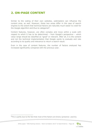 White paper: “SEO Ranking Factors – Rank Correlation 2013” © Searchmetrics – Page 28
2. ON-PAGE CONTENT
Similar to the coding of their own websites, webmasters can influence the
content area, as well. However, these two areas differ in the case of search
engines to the extent that technical factors are naturally much easier to crawl for
the Google algorithm and thus to categorize8
.
Content features, however, are often complex and move within a scale with
respect to which it has to be determined ‒ from Google's perspective ‒ which
value range should be classified as "good" or relevant. After all, it is the content
and not the technical implementation that Google wants to evaluate and rate
according to its quality and relevance to return a search result.
Even in the case of content features, the number of factors analyzed has
increased significantly compared with the previous year.
8
This is partly due to the fact that most of the factors are binary (presence: yes/no).
 