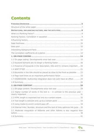 White paper: “SEO Ranking Factors – Rank Correlation 2013” © Searchmetrics – Page 3
Contents
FINDINGS OVERVIEW...................................................................................5
Structure of the white paper ........................................................................ 7
DEFINITIONS, INFLUENCING FACTORS, AND THE DATA POOL.................................8
What is a Ranking Factor? ........................................................................... 8
Ranking Factors: Correlation ≠ causation ...................................................... 9
Influencing factors.................................................................................... 10
Data freshness......................................................................................... 10
Data pool ................................................................................................ 10
Interesting background facts ..................................................................... 11
The correlation coefficients at a glance........................................................ 12
1. ON-PAGE CODING..............................................................................14
1.1 On-page coding: Developments since last year....................................... 15
1.2 Keyword domains are no longer a Ranking Factor ................................... 16
1.3 Presence of keywords in the description, title and H1 remains important ... 20
1.4 WDF*P*IDF ....................................................................................... 21
1.5 Keywords in the title should be placed as close to the front as possible ..... 23
1.6 Page load times as an important performance factor ............................... 23
1.7 DIGRESSION: Authorship integration does not (yet) have an effect .......... 24
1.8 Summary........................................................................................... 26
2. ON-PAGE CONTENT............................................................................28
2.1 On-page content: Developments since last year ..................................... 29
2.2 Higher number of words in the text is ‒ in contrast to the previous year ‒
clearly important...................................................................................... 31
2.3 HTML length is important but only to a certain extent.............................. 32
2.4 Text length is relevant only up to a certain point .................................... 33
2.5 Using media to enrich content pays off .................................................. 34
2.6 Internal links: Number, structure and the text of links optimize link juice .. 35
2.7 Moderate integration of AdSense and other Adlinks is less negative than
before..................................................................................................... 38
2.8 Summary........................................................................................... 41
 