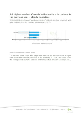White paper: “SEO Ranking Factors – Rank Correlation 2013” © Searchmetrics – Page 31
2.2 Higher number of words in the text is ‒ in contrast to
the previous year ‒ clearly important
While in 2012, the feature "word count in text" did still correlate negatively with
good rankings, this has changed considerably in 2013.
Figure 13: Correlations ‒ Content quality
The detailed chart shows that pages that rank in top positions have a higher
word count than websites positioned at the lower end of SERPs. The y-axis shows
the average word count for websites for the respective ranks on Google (x-axis).
 