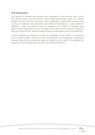 White paper: “SEO Ranking Factors – Rank Correlation 2013” © Searchmetrics – Page 41
2.8 Summary
The quality of content was already very important in the previous year, which
has become even more the case in 2013. Well-ranked URLs tend, to a certain
extent, to have more text and even more multimedia content than was the case
in 2012. In addition, the moderate involvement of advertising ‒ even outside of
AdSense ‒ does not seem to have as negative of an effect on rankings than
before. While keywords in H1 or H2 titles do not seem to be crucial for rankings,
they are almost trivial. Well-correlated feature combinations were not identified.
A good internal link structure is also an important quality factor. It seems to
have a positive effect, when the most relevant URL of a domain for a particular
keyword uses this keyword once again to create a link to itself. On average, the
majority of top-ranking URLs contain one self-referential link.
 