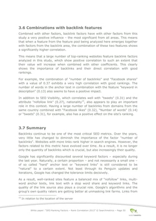 White paper: “SEO Ranking Factors – Rank Correlation 2013” © Searchmetrics – Page 50
3.6 Combinations with backlink features
Combined with other factors, backlink factors have with other factors from this
study a very positive influence ‒ the most significant from all areas. This means
that when a feature from the feature pool being analyzed here emerges together
with factors from the backlink area, the combination of these two features shows
a significantly higher correlation.
This means that a large number of top-ranking websites feature backlink factors
analyzed in this study, which show positive correlation to such an extent that
their value will increase when combined with other coefficients. This clearly
shows the importance of backlinks and their direct correlation with good
rankings.
For example, the combination of "number of backlinks" and "Facebook shares"
with a value of 0.37 exhibits a very high correlation with good rankings. The
number of words in the anchor text in combination with the feature "keyword in
description" (0.13) also seems to have a positive impact.
In addition to SEO Visibility, which correlates well with "tweets" (0.31) and the
attribute "nofollow link" (0.27), nationality15
, also appears to play an important
role in this context. Having a large number of backlinks from domains from the
same country combined with “Facebook likes“ (0.32), “Number of words“ (0.14)
or “tweets“ (0.31), for example, also has a positive effect on the site’s ranking.
3.7 Summary
Backlinks continue to be one of the most critical SEO metrics. Over the years,
very little has changed to diminish the importance of the factor "number of
backlinks". Websites with more links rank higher in search engines. However, the
factors related to this metric have evolved over time. As a result, it is no longer
only the quantity of backlinks which is crucial, but also increasingly their quality.
Google has significantly discounted several keyword factors ‒ especially during
the last year. Naturally, a certain proportion ‒ and not necessarily a small one ‒
of so called "hard" anchor text or "keyword links" is still considered to be
"natural" to a certain extent. Not least through its Penguin updates and
iterations, Google has changed the tolerance limits decisively.
As a result, well-ranked sites feature a balanced mix of “nofollow” links, multi-
word anchor texts, link text with a stop word share and keyword links. The
quality of the link source also plays a crucial role. Google's algorithms and the
group's own quality raters are getting better at unmasking link farms. Links from
15
In relation to the location of the server
 