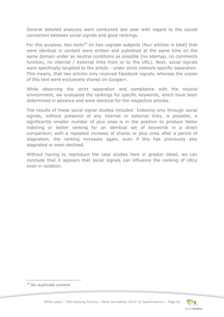 White paper: “SEO Ranking Factors – Rank Correlation 2013” © Searchmetrics – Page 60
Several detailed analyses were conducted last year with regard to the causal
connection between social signals and good rankings.
For this purpose, two texts16
on two cognate subjects (four articles in total) that
were identical in content were written and published at the same time on the
same domain under as neutral conditions as possible (no sitemap, no comments
function, no internal / external links from or to the URL). Next, social signals
were specifically targeted to the article - under strict network-specific separation.
This means, that two articles only received Facebook signals, whereas the copies
of this text were exclusively shared on Google+.
While observing the strict separation and compliance with the neutral
environment, we evaluated the rankings for specific keywords, which have been
determined in advance and were identical for the respective articles.
The results of these social signal studies included: Indexing only through social
signals, without presence of any internal or external links, is possible; a
significantly smaller number of plus ones is in the position to produce faster
indexing or better ranking for an identical set of keywords in a direct
comparison; with a repeated increase of shares or plus ones after a period of
stagnation, the ranking increases again, even if this has previously also
stagnated or even declined.
Without having to reproduce the case studies here in greater detail, we can
conclude that it appears that social signals can influence the ranking of URLs
even in isolation.
16
No duplicate content
 