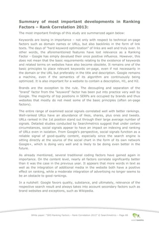 White paper: “SEO Ranking Factors – Rank Correlation 2013” © Searchmetrics – Page 68
Summary of most important developments in Ranking
Factors – Rank Correlation 2013:
The most important findings of this study are summarized again below:
Keywords are losing in importance ‒ not only with respect to technical on-page
factors such as domain names or URLs, but also backlinks in the form of link
texts. The days of "hard keyword optimization" of links are well and truly over. In
other words, the aforementioned features have lost relevance as a Ranking
Factor - Google has simply devalued their once positive influence. However, this
does not mean that the basic requirements relating to the existence of keywords
and related terms on websites have also become obsolete. It remains one of the
basic principles to place relevant keywords on-page, even if not necessarily in
the domain or the URL but preferably in the title and description. Google remains
a machine, even if the semantics of its algorithm are continuously being
optimized. It is also important for a website to contain a description, H1, and H2.
Brands are the exception to the rule. The decoupling and separation of the
"brand" factor from the "keyword" factor has been put into practice very well by
Google. The majority of top positions in SERPs are occupied by brands and thus
websites that mostly do not meet some of the basic principles (often on-page
factors).
The entire range of examined social signals correlated well with better rankings.
Well-ranked URLs have an abundance of likes, shares, plus ones and tweets.
URLs ranked in the 1st position stand out through their large average number of
signals. Detailed studies conducted by Searchmetrics suggest that under certain
circumstances, social signals appear to have an impact on indexing and ranking
of URLs even in isolation. From Google's perspective, social signals function as a
reliable signal of good-quality content, especially since the search engine is
sitting directly at the source of the social chart in the form of its own network
Google+, which is doing very well and is likely to be doing even better in the
future.
As already mentioned, several traditional coding factors have gained again in
importance. On the content level, nearly all factors correlate significantly better
than it was the case in the previous year. It appears that more words in text as
well as the integration of additional media in the website both have a positive
effect on ranking, while a moderate integration of advertising no longer seems to
be an obstacle to good rankings.
In a nutshell: Google favors quality, substance, and ultimately, relevance of the
respective search result and always takes into account secondary factors such as
brand websites and exceptions, such as Wikipedia.
 