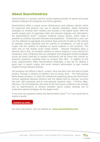 White paper: “SEO Ranking Factors – Rank Correlation 2013” © Searchmetrics – Page 69
About Searchmetrics
Searchmetrics is a pioneer and the world's leading provider of search and social
analytics software for companies and online agencies.
Searchmetrics offers a unique server infrastructure and software solution which
its customers and partners can use to develop intelligent, digital marketing
strategies to increase their visibility and success in the digital world. With the
world's largest pool of proprietary data and external analyses and information,
the Searchmetrics SuiteTM
uniquely combines various factors, which make it
possible to construct accurate forecasts and projections. Furthermore, users can
use the software to aggregate and analyze large amounts of data on the ranking
of websites, search keywords and the activity of competitors, as well as gain
insight into the visibility of websites on search engines in 124 countries, 155
cities and on the largest social media portals. Inbound marketing plays a
decisive role in this, as excellent visibility on search engines is a key priority for
companies. Only companies that use intelligent and integrated content strategies
across all online channels to present themselves will be found and noticed by
potential customers, enabling them to increase their ROI. In addition to the
Suite, Searchmetrics offers Searchmetrics Essentials, a tool set for getting a
quick start in search engine and social network optimization to gain market
insights through detailed analysis.
The company has offices in Berlin, London, Paris and New York and sells its SaaS
solution through a network of partners and its online store. The fast-growing
Berlin-based company, in which the Holtzbrinck publishing group and well-known
venture capitalists Neuhaus Partners and Iris Capital hold an interest, currently
has over 100 employees and an ever-growing customer base. T-Online, eBay,
Siemens, TUI and Kaspersky are some of the well-known customers who already
rely on Searchmetrics to achieve excellent search engine rankings and to
implement optimal strategies for the digital world.
If you have any questions about the Searchmetrics SuiteTM
or if you would like to
receive a quote:
For more information, visit our website at: www.searchmetrics.com
Contact us now!
 