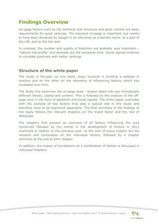 White paper: “SEO Ranking Factors – Rank Correlation 2013” © Searchmetrics – Page 7
Findings Overview
On-page factors such as the technical side structure and good content are basic
requirements for good rankings. The keyword on-page is important, but seems
to have been devalued by Google in its relevance as a domain name, as a part of
the URL and as the link text.
In contrast, the number and quality of backlinks are probably very important ‒
"natural link profile" and diversity are the keywords here. Social signals continue
to correlate positively with better rankings.
Structure of the white paper
The study is focused, on one hand, steps involved in building a website in
practice and on the other on the relevance of influencing factors, which has
increased over time.
The study first examines the on-page area ‒ broken down into two thematically
different blocks, coding and content. This is followed by the analysis of the off-
page area in the form of backlinks and social signals. The white paper concludes
with the analysis of two factors that play a special role in this study and
therefore have to be examined separately. The final summary of the findings of
the study follows the relevant chapters on the brand factor and the role of
Wikipedia.
The chapters first present an overview of all factors influencing the area
concerned followed by the trends in the development of factors in 2013
examined in relation to the previous year. At the core of every chapter are the
remarks and conclusions on the individual factors, followed by a chapter
summary at the end of each chapter.
In addition, the impact of correlations on a combination of factors is discussed in
individual chapters.
 