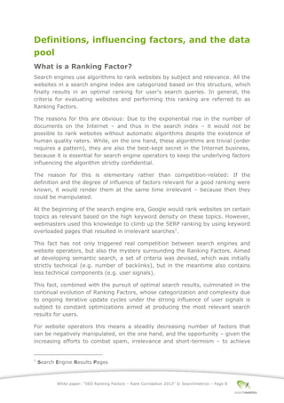 White paper: “SEO Ranking Factors – Rank Correlation 2013” © Searchmetrics – Page 8
Definitions, influencing factors, and the data
pool
What is a Ranking Factor?
Search engines use algorithms to rank websites by subject and relevance. All the
websites in a search engine index are categorized based on this structure, which
finally results in an optimal ranking for user’s search queries. In general, the
criteria for evaluating websites and performing this ranking are referred to as
Ranking Factors.
The reasons for this are obvious: Due to the exponential rise in the number of
documents on the Internet ‒ and thus in the search index ‒ it would not be
possible to rank websites without automatic algorithms despite the existence of
human quality raters. While, on the one hand, these algorithms are trivial (order
requires a pattern), they are also the best-kept secret in the Internet business,
because it is essential for search engine operators to keep the underlying factors
influencing the algorithm strictly confidential.
The reason for this is elementary rather than competition-related: If the
definition and the degree of influence of factors relevant for a good ranking were
known, it would render them at the same time irrelevant – because then they
could be manipulated.
At the beginning of the search engine era, Google would rank websites on certain
topics as relevant based on the high keyword density on these topics. However,
webmasters used this knowledge to climb up the SERP ranking by using keyword
overloaded pages that resulted in irrelevant searches1
.
This fact has not only triggered real competition between search engines and
website operators, but also the mystery surrounding the Ranking Factors. Aimed
at developing semantic search, a set of criteria was devised, which was initially
strictly technical (e.g. number of backlinks), but in the meantime also contains
less technical components (e.g. user signals).
This fact, combined with the pursuit of optimal search results, culminated in the
continual evolution of Ranking Factors, whose categorization and complexity due
to ongoing iterative update cycles under the strong influence of user signals is
subject to constant optimizations aimed at producing the most relevant search
results for users.
For website operators this means a steadily decreasing number of factors that
can be negatively manipulated, on the one hand, and the opportunity ‒ given the
increasing efforts to combat spam, irrelevance and short-termism ‒ to achieve
1
Search Engine Results Pages
 