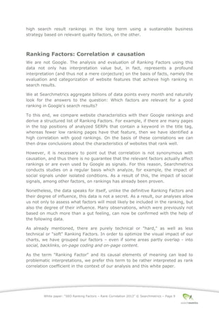 White paper: “SEO Ranking Factors – Rank Correlation 2013” © Searchmetrics – Page 9
high search result rankings in the long term using a sustainable business
strategy based on relevant quality factors, on the other.
Ranking Factors: Correlation ≠ causation
We are not Google. The analysis and evaluation of Ranking Factors using this
data not only has interpretation value but, in fact, represents a profound
interpretation (and thus not a mere conjecture) on the basis of facts, namely the
evaluation and categorization of website features that achieve high ranking in
search results.
We at Searchmetrics aggregate billions of data points every month and naturally
look for the answers to the question: Which factors are relevant for a good
ranking in Google's search results?
To this end, we compare website characteristics with their Google rankings and
derive a structured list of Ranking Factors. For example, if there are many pages
in the top positions of analyzed SERPs that contain a keyword in the title tag,
whereas fewer low ranking pages have that feature, then we have identified a
high correlation with good rankings. On the basis of these correlations we can
then draw conclusions about the characteristics of websites that rank well.
However, it is necessary to point out that correlation is not synonymous with
causation, and thus there is no guarantee that the relevant factors actually affect
rankings or are even used by Google as signals. For this reason, Searchmetrics
conducts studies on a regular basis which analyze, for example, the impact of
social signals under isolated conditions. As a result of this, the impact of social
signals, among other factors, on rankings has already been proven.
Nonetheless, the data speaks for itself, unlike the definitive Ranking Factors and
their degree of influence, this data is not a secret. As a result, our analyses allow
us not only to assess what factors will most likely be included in the ranking, but
also the degree of their influence. Many observations, which were previously not
based on much more than a gut feeling, can now be confirmed with the help of
the following data.
As already mentioned, there are purely technical or "hard," as well as less
technical or "soft" Ranking Factors. In order to optimize the visual impact of our
charts, we have grouped our factors ‒ even if some areas partly overlap - into
social, backlinks, on-page coding and on-page content.
As the term "Ranking Factor" and its causal elements of meaning can lead to
problematic interpretations, we prefer this term to be rather interpreted as rank
correlation coefficient in the context of our analysis and this white paper.
 