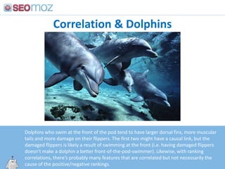 Correlation & Dolphins,[object Object],Dolphins who swim at the front of the pod tend to have larger dorsal fins, more muscular tails and more damage on their flippers. The first two might have a causal link, but the damaged flippers is likely a result of swimming at the front (i.e. having damaged flippers doesn’t make a dolphin a better front-of-the-pod-swimmer). Likewise, with ranking correlations, there’s probably many features that are correlated but not necessarily the cause of the positive/negative rankings.,[object Object],http:/googleblog.blogspot.com/2010/06/our-new-search-index-caffeine.html,[object Object]