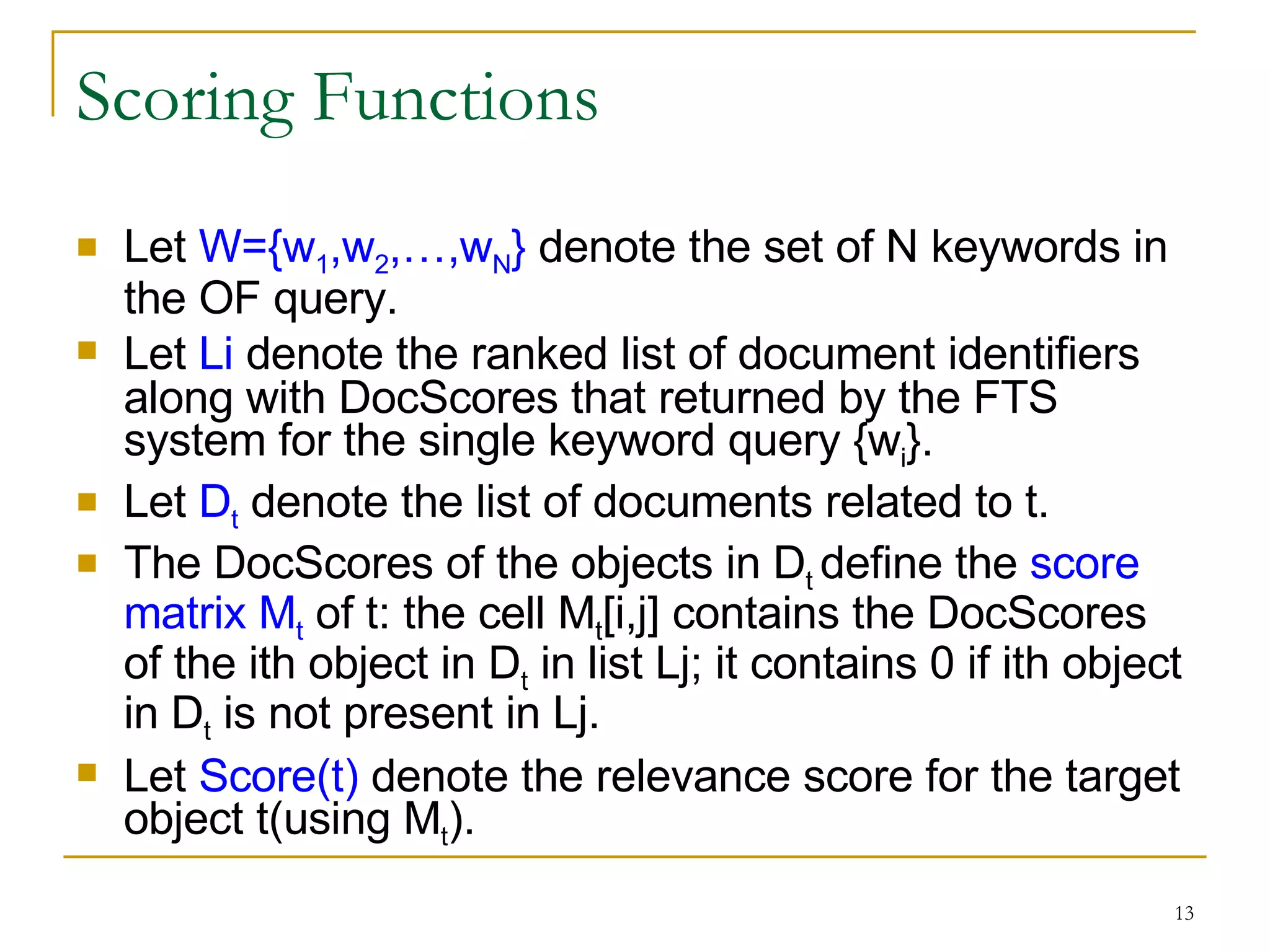 Scoring Functions Let  W={w 1 ,w 2 ,…,w N }  denote the set of N keywords in the OF query. Let  Li  denote the ranked list of document identifiers along with DocScores that returned by the FTS system for the single keyword query {w i }. Let  D t  denote the list of documents related to t. The DocScores of the objects in D t  define the  score matrix M t  of t: the cell M t [i,j] contains the DocScores of the ith object in D t  in list Lj; it contains 0 if ith object in D t  is not present in Lj. Let  Score(t)  denote the relevance score for the target object t(using M t ). 