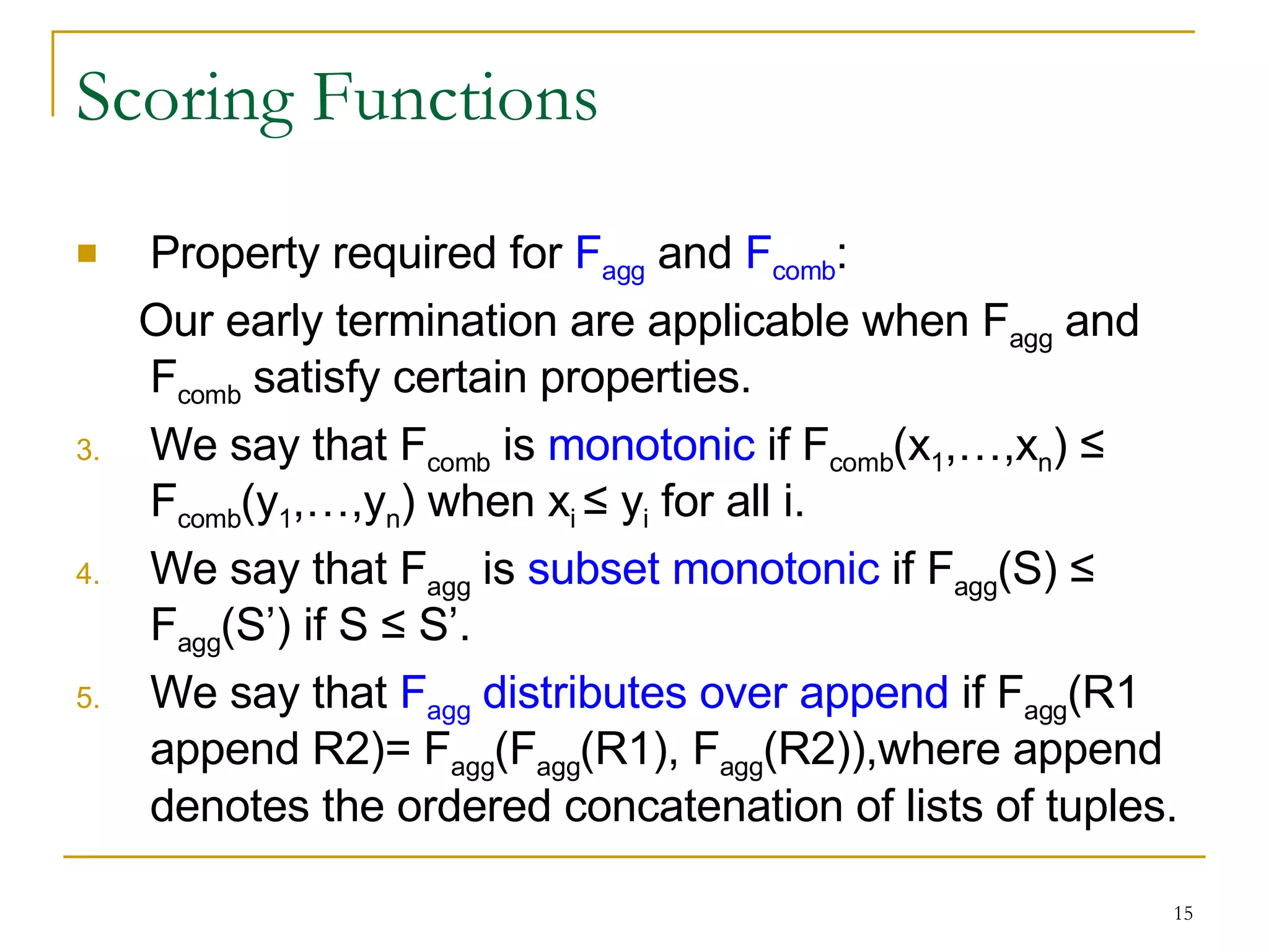 Scoring Functions Property required for  F agg  and  F comb : Our early termination are applicable when F agg  and F comb  satisfy certain properties. We say that F comb  is  monotonic  if F comb (x 1 ,…,x n )  ≤ F comb (y 1 ,…,y n ) when x i  ≤ y i  for all i. We say that  F agg  is  subset monotonic  if  F agg (S)  ≤   F agg (S’) if S  ≤ S’. We say that  F agg  distributes over append  if  F agg (R1 append R2)=  F agg ( F agg (R1),  F agg (R2)),where append denotes the ordered concatenation of lists of tuples. 