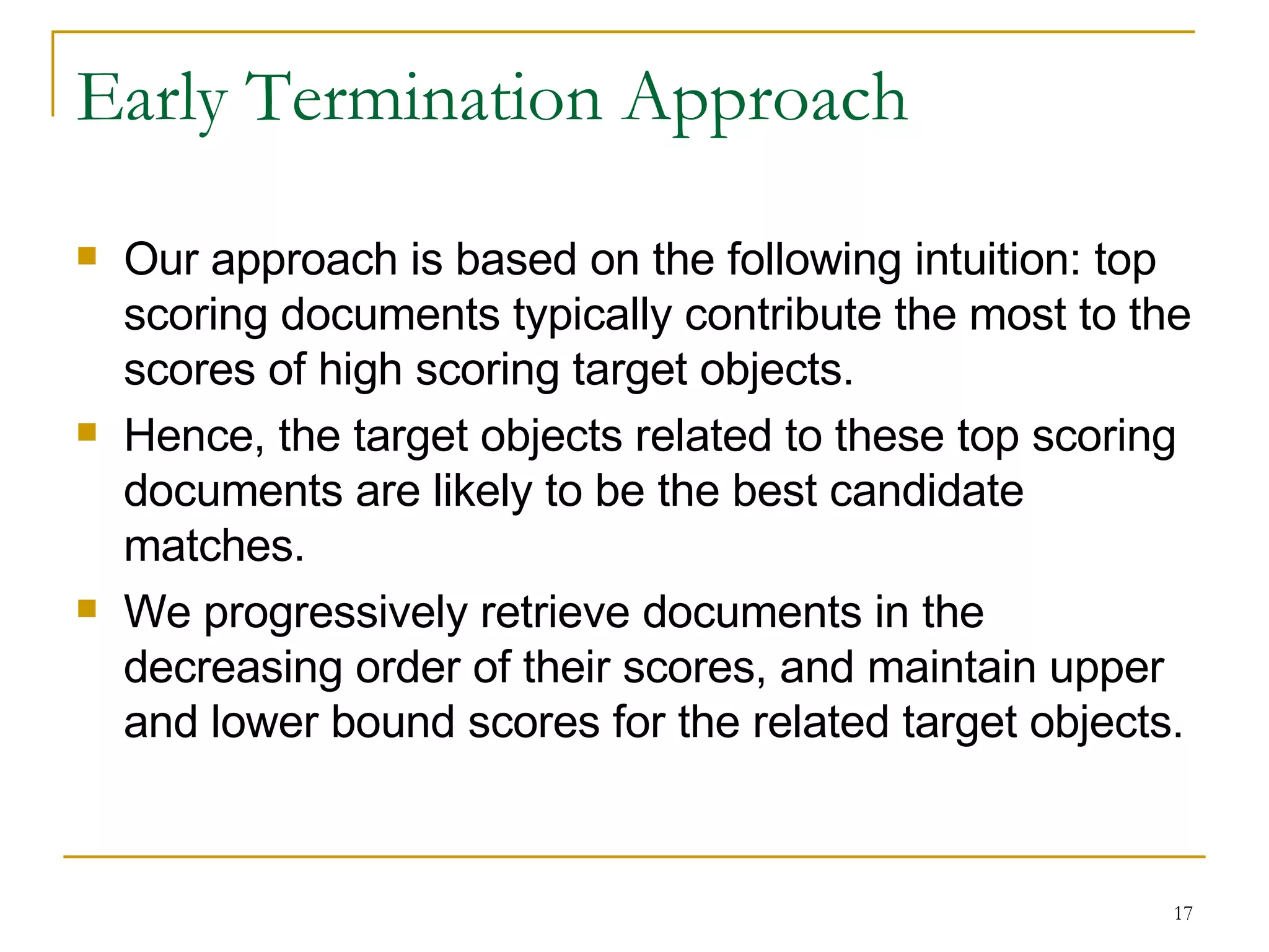 Early Termination Approach Our approach is based on the following intuition: top scoring documents typically contribute the most to the scores of high scoring target objects. Hence, the target objects related to these top scoring documents are likely to be the best candidate matches. We progressively retrieve documents in the decreasing order of their scores, and maintain upper and lower bound scores for the related target objects. 
