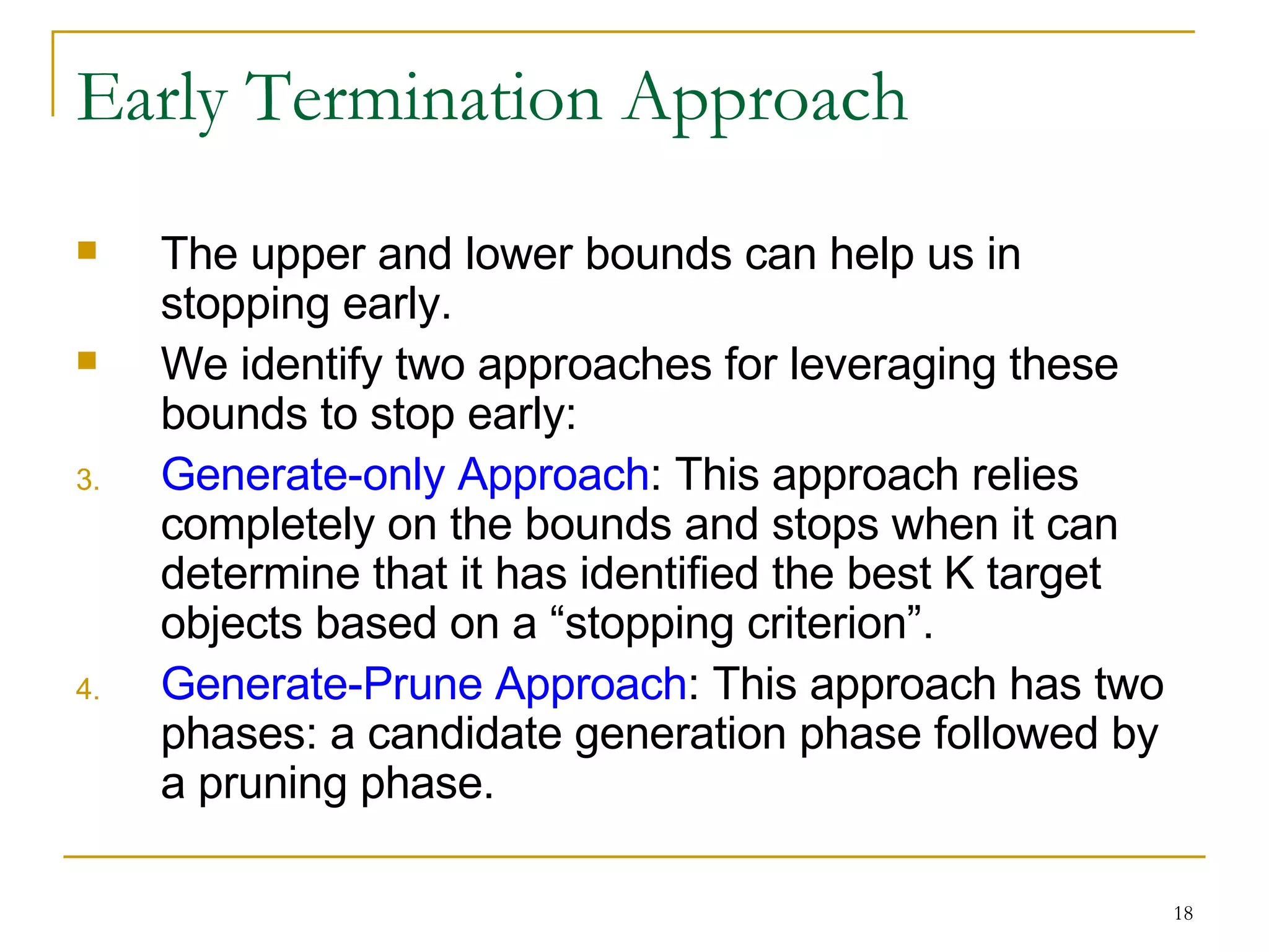 Early Termination Approach The upper and lower bounds can help us in stopping early. We identify two approaches for leveraging these bounds to stop early: Generate-only Approach : This approach relies completely on the bounds and stops when it can determine that it has identified the best K target objects based on a “stopping criterion”. Generate-Prune Approach : This approach has two phases: a candidate generation phase followed by a pruning phase. 