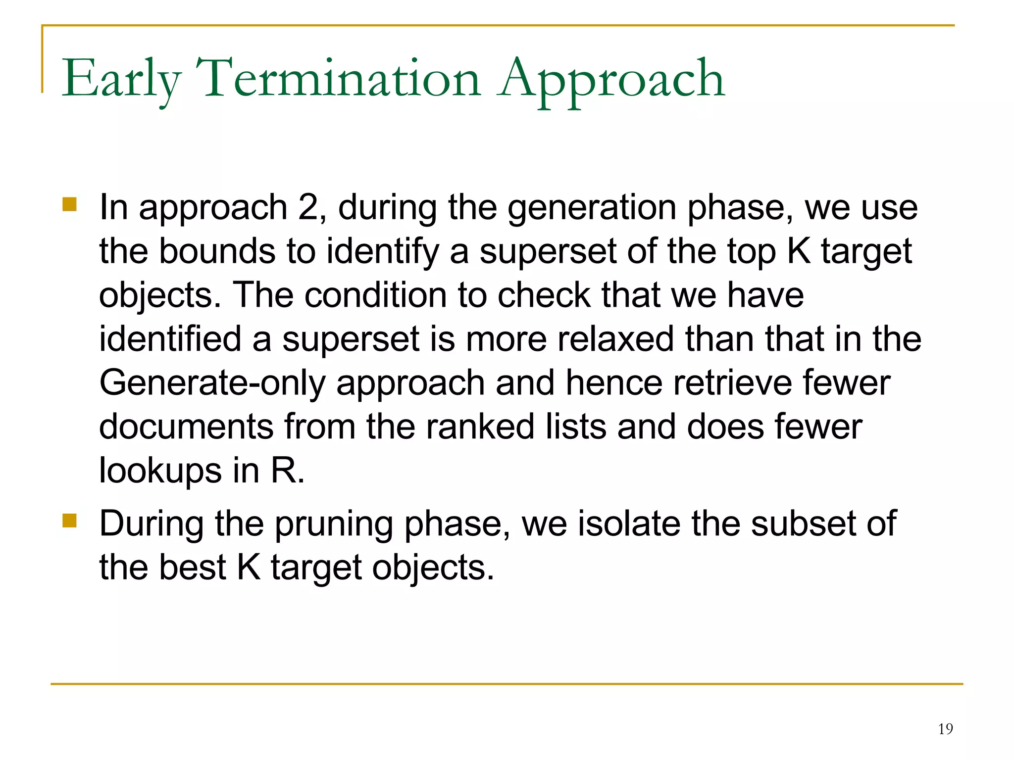 Early Termination Approach In approach 2, during the generation phase, we use the bounds to identify a superset of the top K target objects. The condition to check that we have identified a superset is more relaxed than that in the Generate-only approach and hence retrieve fewer documents from the ranked lists and does fewer lookups in R. During the pruning phase, we isolate the subset of the best K target objects. 