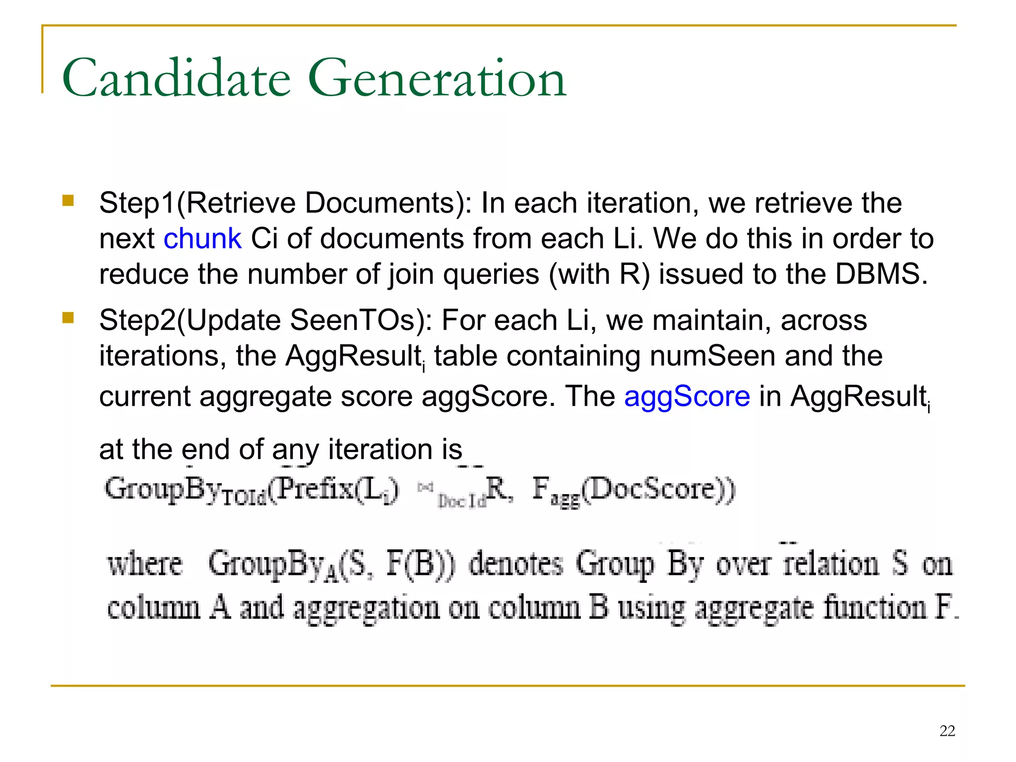 Candidate Generation Step1(Retrieve Documents): In each iteration, we retrieve the next  chunk  Ci of documents from each Li. We do this in order to reduce the number of join queries (with R) issued to the DBMS. Step2(Update SeenTOs): For each Li, we maintain, across iterations, the AggResult i  table containing numSeen and the current aggregate score aggScore. The  aggScore  in AggResult i  at the end of any iteration is   