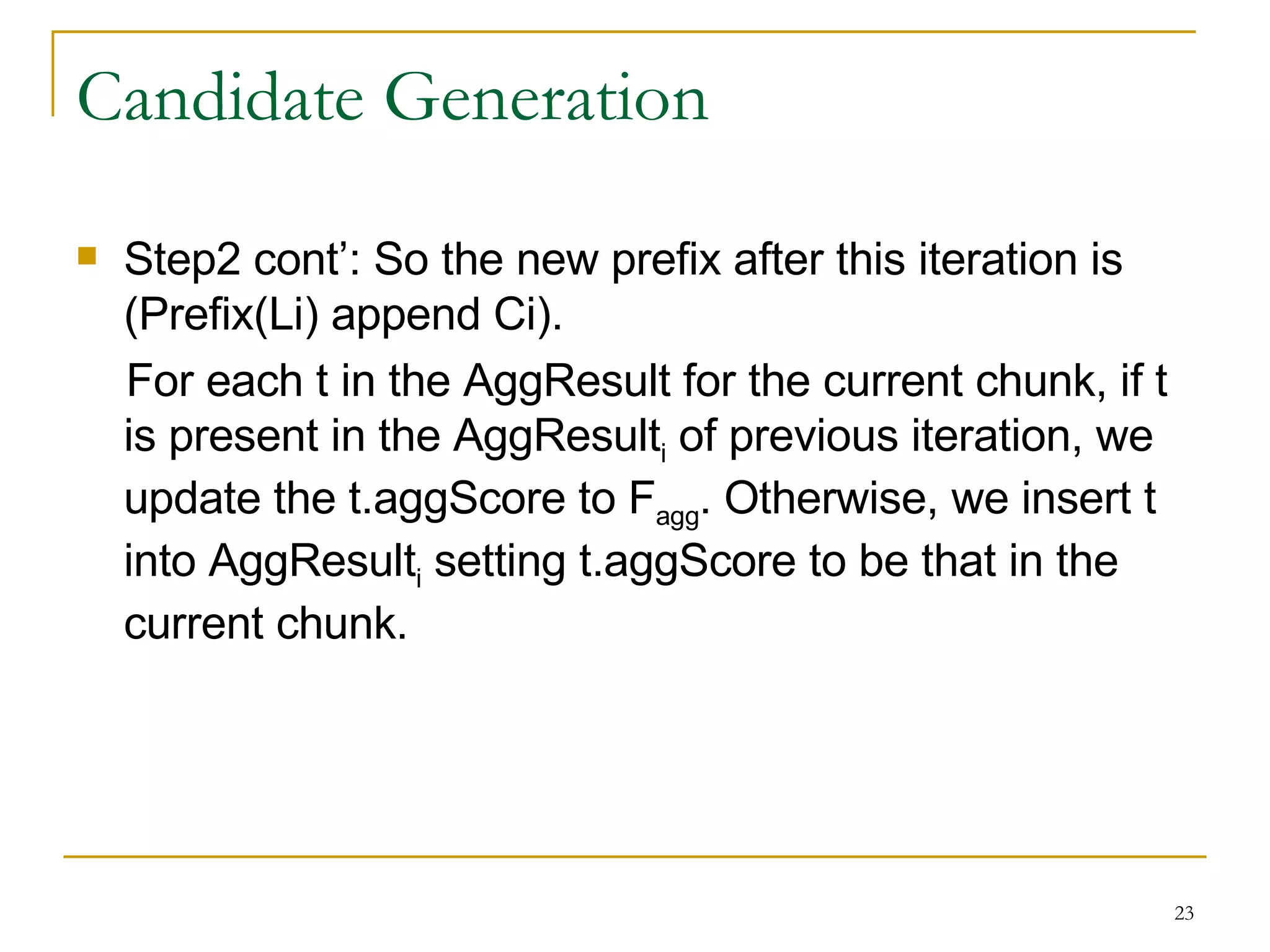 Candidate Generation Step2 cont’: So the new prefix after this iteration is (Prefix(Li) append Ci).  For each t in the AggResult for the current chunk, if t is present in the AggResult i  of previous iteration, we update the t.aggScore to F agg . Otherwise, we insert t into AggResult i  setting t.aggScore to be that in the current chunk. 