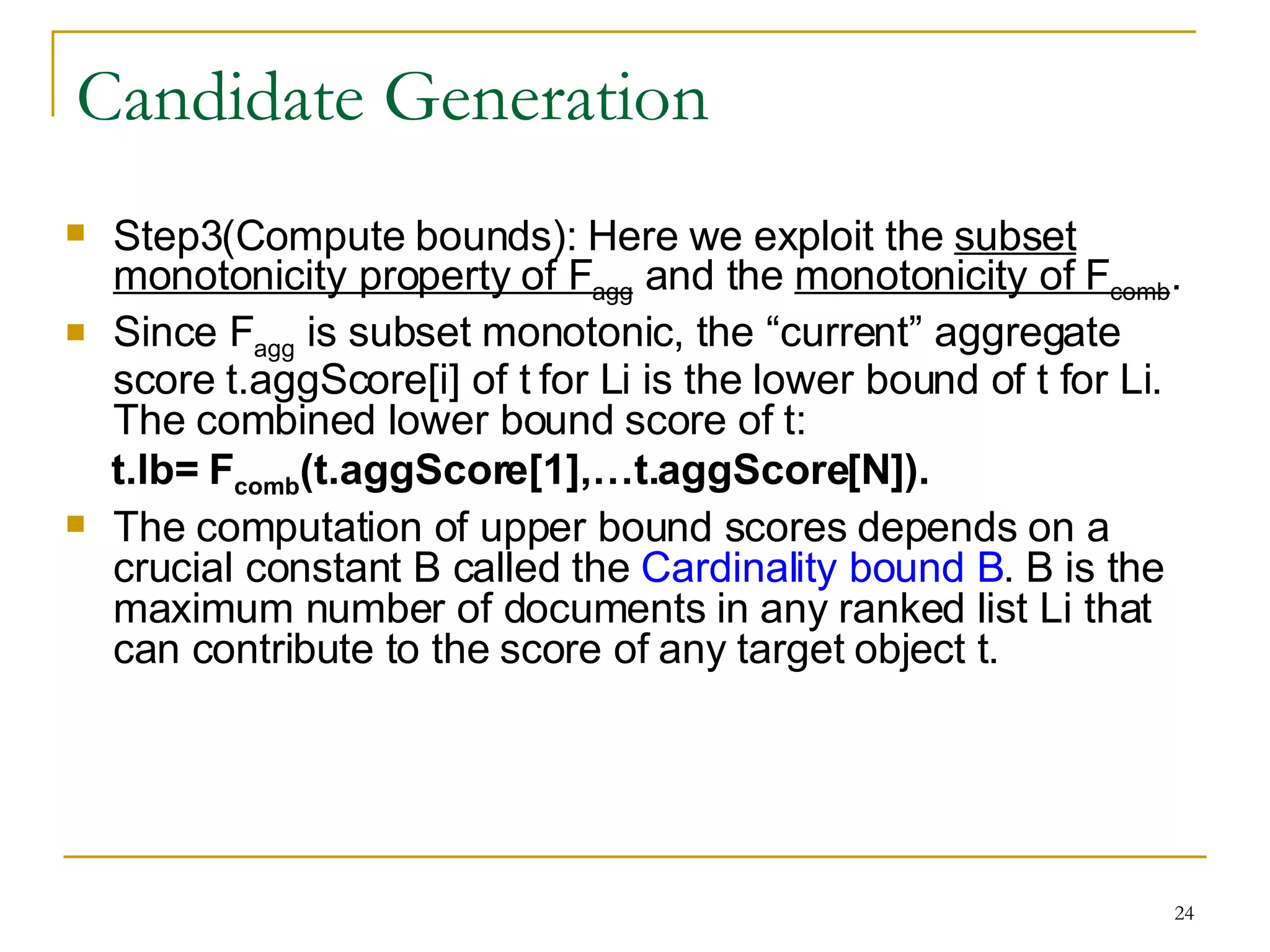 Candidate Generation Step3(Compute bounds): Here we exploit the  subset monotonicity property of F agg  and the  monotonicity of F comb .  Since F agg  is subset monotonic, the “current” aggregate score t.aggScore[i] of t for Li is the lower bound of t for Li. The combined lower bound score of t:  t.lb= F comb (t.aggScore[1],…t.aggScore[N]). The computation of upper bound scores depends on a crucial constant B called the  Cardinality bound B . B is the maximum number of documents in any ranked list Li that can contribute to the score of any target object t.   
