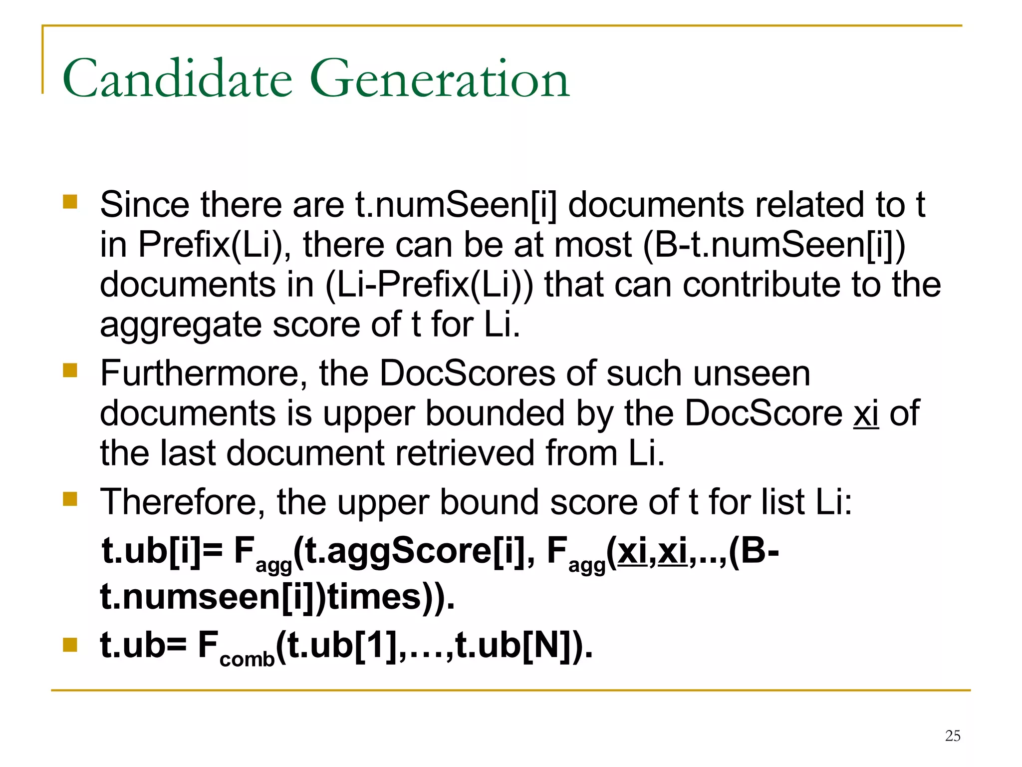 Candidate Generation Since there are t.numSeen[i] documents related to t in Prefix(Li), there can be at most (B-t.numSeen[i]) documents in (Li-Prefix(Li)) that can contribute to the aggregate score of t for Li. Furthermore, the DocScores of such unseen documents is upper bounded by the DocScore  xi  of the last document retrieved from Li. Therefore, the upper bound score of t for list Li: t.ub[i]= F agg (t.aggScore[i], F agg ( xi , xi ,..,(B-  t.numseen[i])times)). t.ub= F comb (t.ub[1],…,t.ub[N]). 