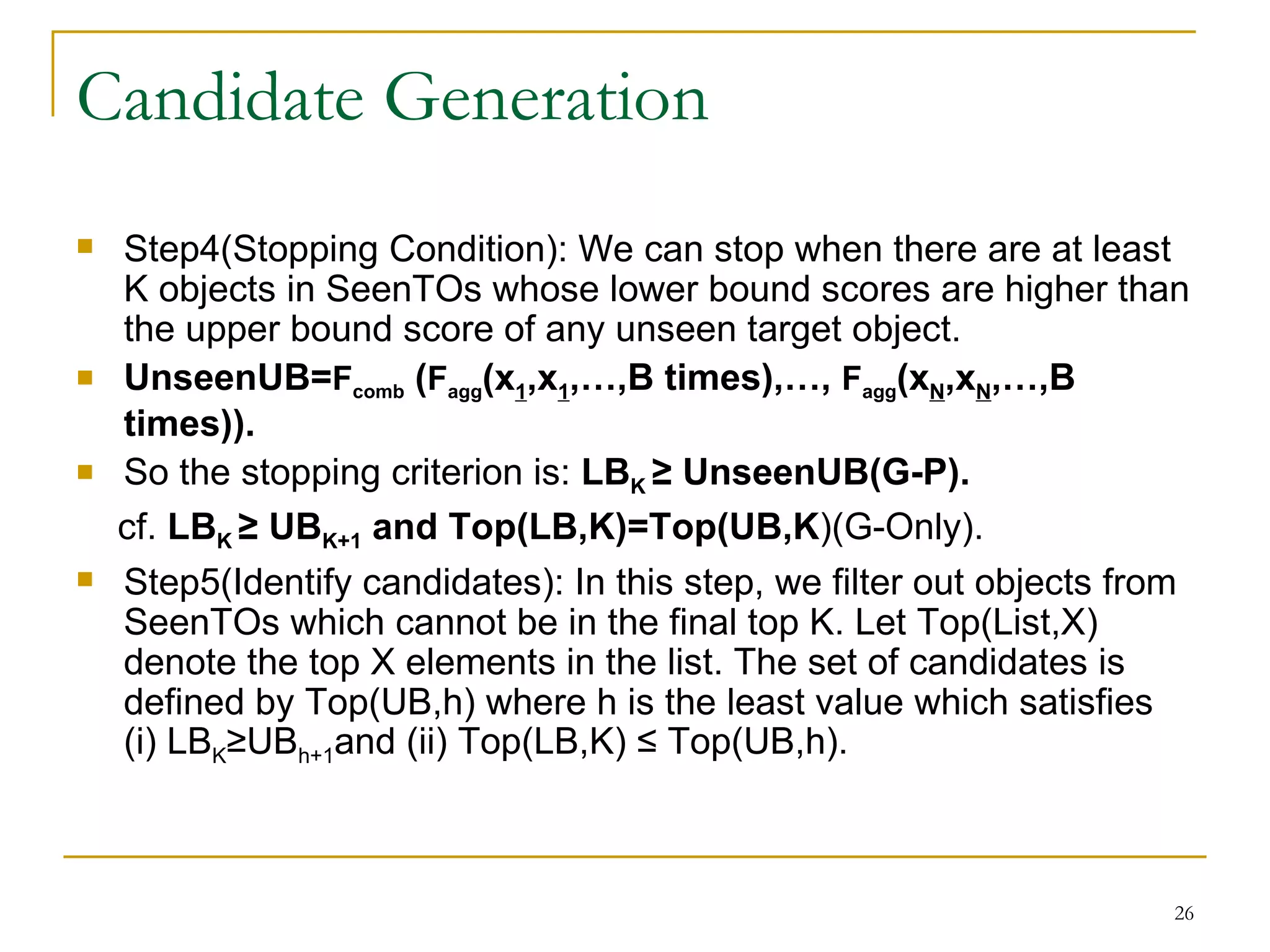 Candidate Generation Step4(Stopping Condition): We can stop when there are at least K objects in SeenTOs whose lower bound scores are higher than the upper bound score of any unseen target object. UnseenUB= F comb  ( F agg (x 1 ,x 1 ,…,B times),…,  F agg (x N ,x N ,…,B times)). So the stopping criterion is:  LB K  ≥ UnseenUB(G-P). cf.  LB K  ≥ UB K+1  and Top(LB,K)=Top(UB,K )(G-Only). Step5(Identify candidates): In this step, we filter out objects from SeenTOs which cannot be in the final top K. Let Top(List,X) denote the top X elements in the list. The set of candidates is defined by Top(UB,h) where h is the least value which satisfies (i) LB K ≥UB h+1 and (ii) Top(LB,K) ≤ Top(UB,h). 