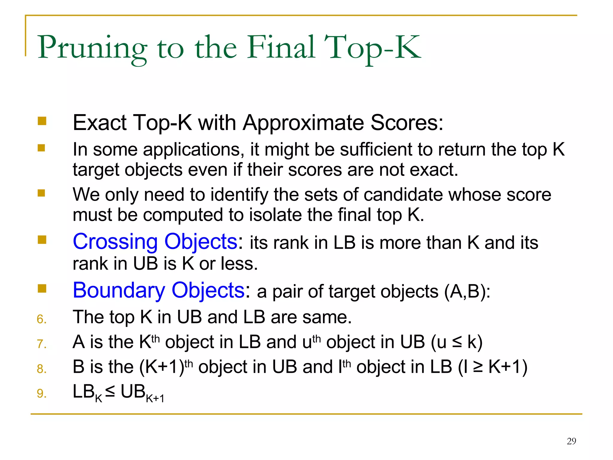 Pruning to the Final Top-K Exact Top-K with Approximate Scores: In some applications, it might be sufficient to return the top K target objects even if their scores are not exact. We only need to identify the sets of candidate whose score must be computed to isolate the final top K. Crossing Objects :  its rank in LB is more than K and its rank in UB is K or less. Boundary Objects :  a pair of target objects (A,B): The top K in UB and LB are same. A is the K th  object in LB and u th  object in UB (u  ≤  k) B is the (K+1) th  object in UB and l th  object in LB (l  ≥ K+1 ) LB K  ≤  UB K+1 