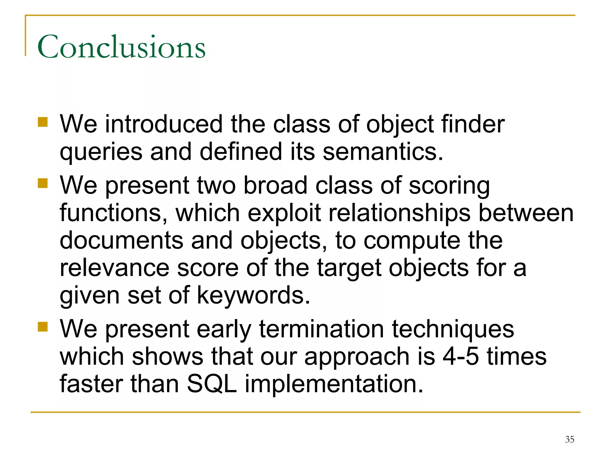 Conclusions We introduced the class of object finder queries and defined its semantics. We present two broad class of scoring functions, which exploit relationships between documents and objects, to compute the relevance score of the target objects for a given set of keywords. We present early termination techniques which shows that our approach is 4-5 times faster than SQL implementation. 