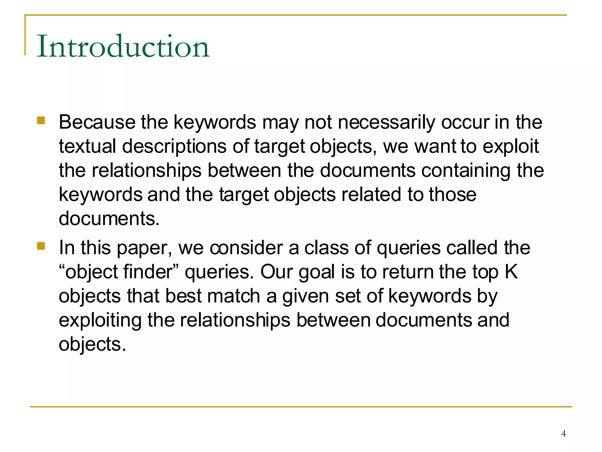 Introduction Because the keywords may not necessarily occur in the textual descriptions of target objects, we want to exploit the relationships between the documents containing the keywords and the target objects related to those documents. In this paper, we consider a class of queries called the “object finder” queries. Our goal is to return the top K objects that best match a given set of keywords by exploiting the relationships between documents and objects. 