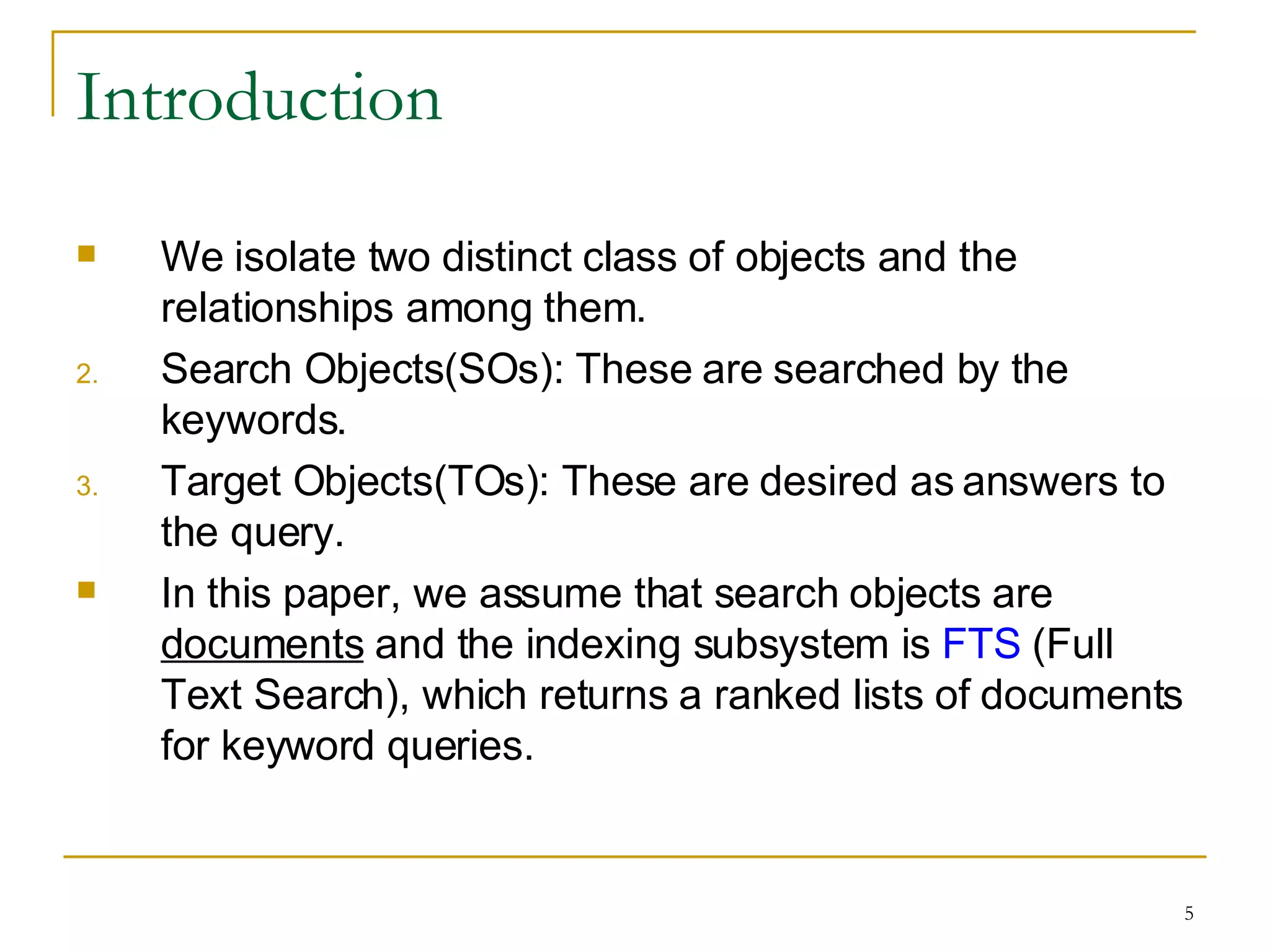 Introduction We isolate two distinct class of objects and the relationships among them. Search Objects(SOs): These are searched by the keywords. Target Objects(TOs): These are desired as answers to the query. In this paper, we assume that search objects are  documents  and the indexing subsystem is  FTS  (Full Text Search), which returns a ranked lists of documents for keyword queries. 