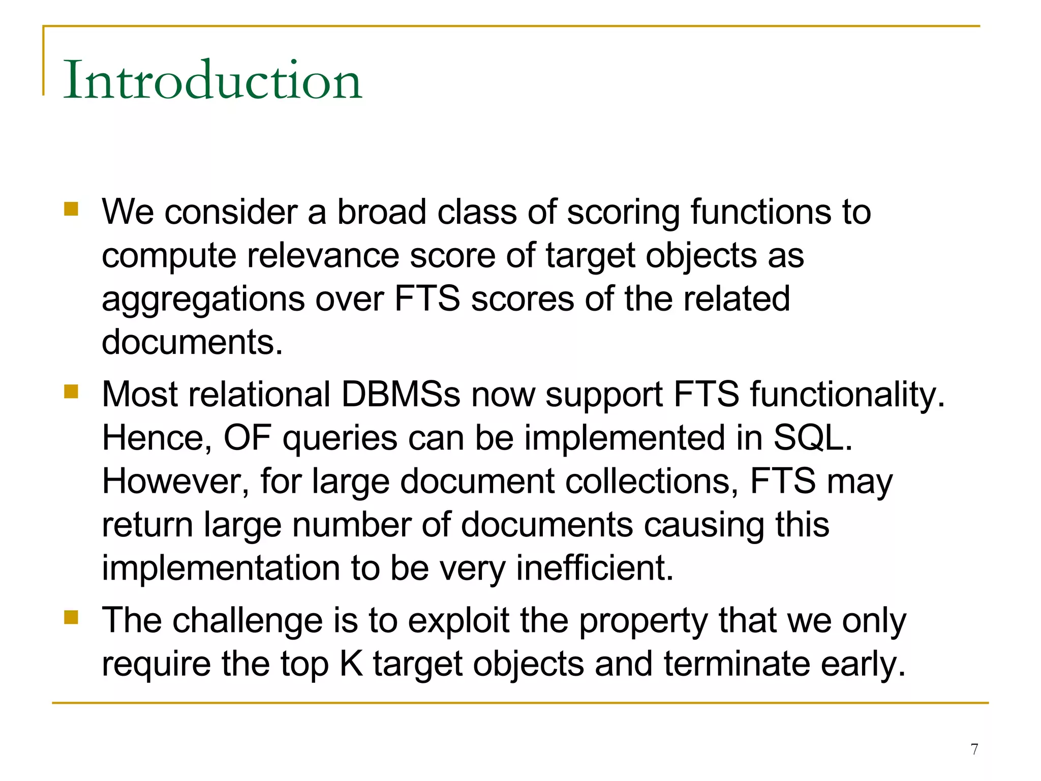 Introduction We consider a broad class of scoring functions to compute relevance score of target objects as aggregations over FTS scores of the related documents. Most relational DBMSs now support FTS functionality. Hence, OF queries can be implemented in SQL. However, for large document collections, FTS may return large number of documents causing this implementation to be very inefficient. The challenge is to exploit the property that we only require the top K target objects and terminate early. 