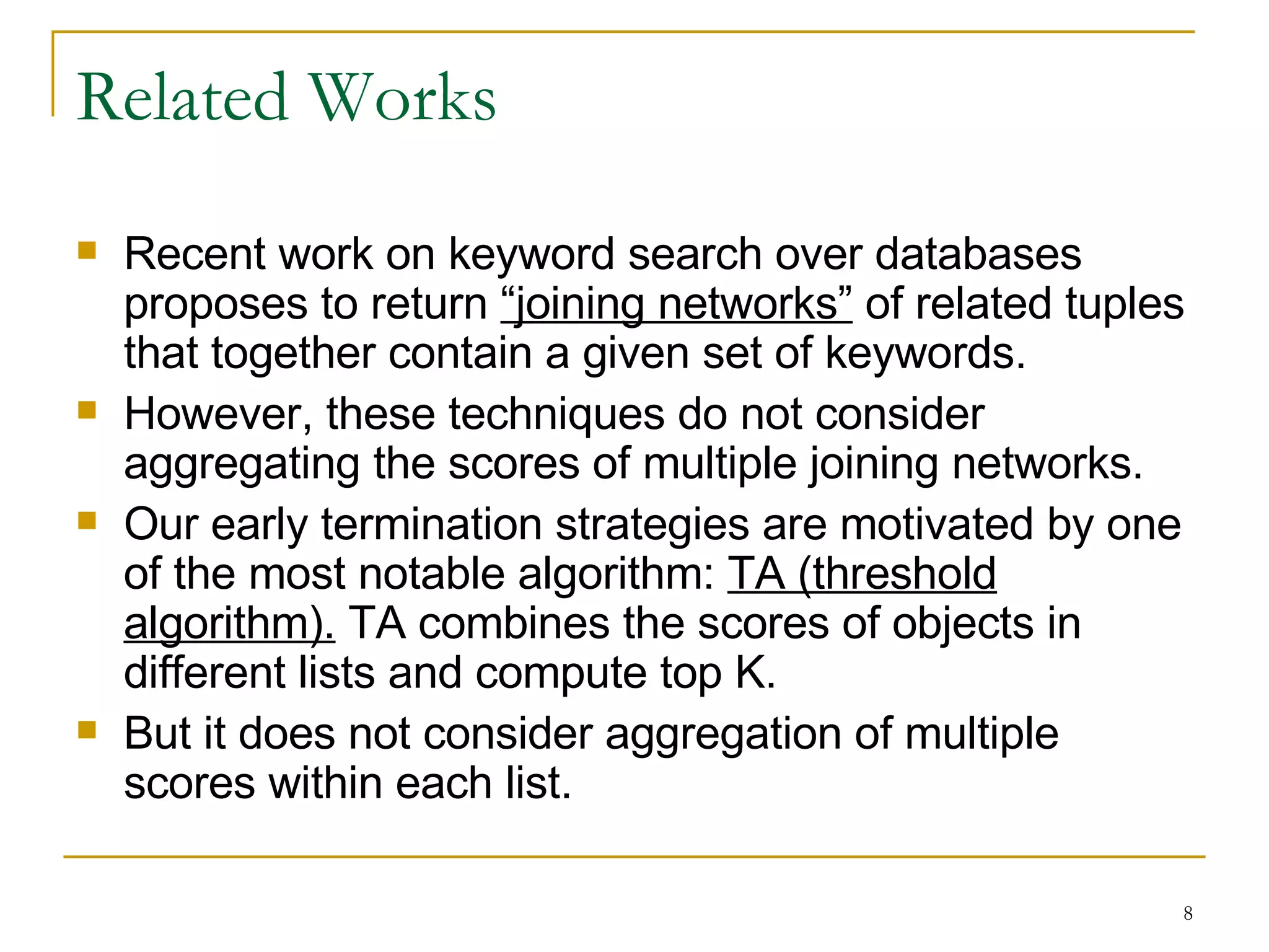 Related Works Recent work on keyword search over databases proposes to return  “joining networks”  of related tuples that together contain a given set of keywords.  However, these techniques do not consider aggregating the scores of multiple joining networks. Our early termination strategies are motivated by one of the most notable algorithm:  TA (threshold algorithm).  TA combines the scores of objects in different lists and compute top K.  But it does not consider aggregation of multiple scores within each list.  