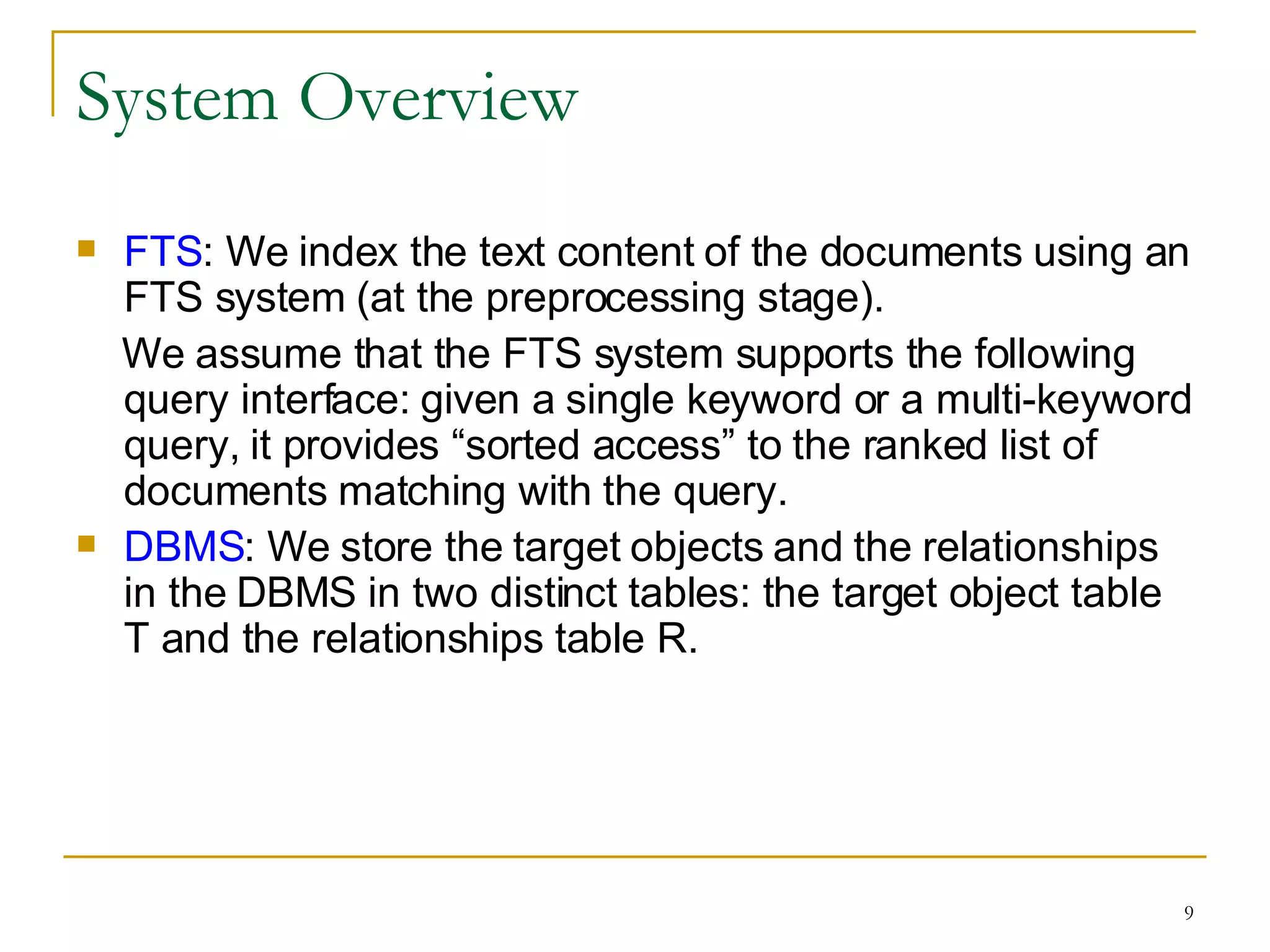 System Overview FTS : We index the text content of the documents using an FTS system (at the preprocessing stage).  We assume that the FTS system supports the following query interface: given a single keyword or a multi-keyword query, it provides “sorted access” to the ranked list of documents matching with the query. DBMS : We store the target objects and the relationships in the DBMS in two distinct tables: the target object table T and the relationships table R. 