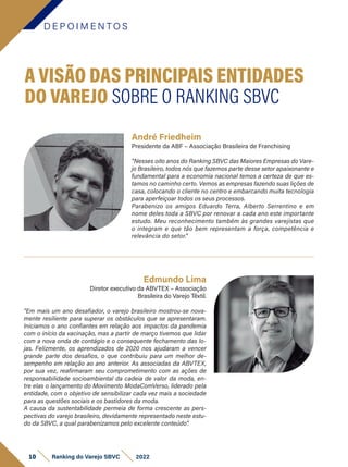 André Friedheim
Presidente da ABF – Associação Brasileira de Franchising
“Nesses oito anos do Ranking SBVC das Maiores Empresas do Vare-
jo Brasileiro, todos nós que fazemos parte desse setor apaixonante e
fundamental para a economia nacional temos a certeza de que es-
tamos no caminho certo. Vemos as empresas fazendo suas lições de
casa, colocando o cliente no centro e embarcando muita tecnologia
para aperfeiçoar todos os seus processos.
Parabenizo os amigos Eduardo Terra, Alberto Serrentino e em
nome deles toda a SBVC por renovar a cada ano este importante
estudo. Meu reconhecimento também às grandes varejistas que
o integram e que tão bem representam a força, competência e
relevância do setor.”
D E P O I M E N T O S
10 Ranking do Varejo SBVC 2022
Edmundo Lima
Diretor executivo da ABVTEX – Associação
Brasileira do Varejo Têxtil.
“Em mais um ano desafiador, o varejo brasileiro mostrou-se nova-
mente resiliente para superar os obstáculos que se apresentaram.
Iniciamos o ano confiantes em relação aos impactos da pandemia
com o início da vacinação, mas a partir de março tivemos que lidar
com a nova onda de contágio e o consequente fechamento das lo-
jas. Felizmente, os aprendizados de 2020 nos ajudaram a vencer
grande parte dos desafios, o que contribuiu para um melhor de-
sempenho em relação ao ano anterior. As associadas da ABVTEX,
por sua vez, reafirmaram seu comprometimento com as ações de
responsabilidade socioambiental da cadeia de valor da moda, en-
tre elas o lançamento do Movimento ModaComVerso, liderado pela
entidade, com o objetivo de sensibilizar cada vez mais a sociedade
para as questões sociais e os bastidores da moda.
A causa da sustentabilidade permeia de forma crescente as pers-
pectivas do varejo brasileiro, devidamente representado neste estu-
do da SBVC, a qual parabenizamos pelo excelente conteúdo”.
A VISÃO DAS PRINCIPAIS ENTIDADES
DO VAREJO SOBRE O RANKING SBVC
 