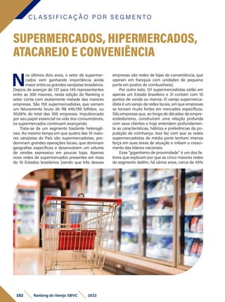 C L A S S I F I C A Ç Ã O P O R S E G M E N T O
102 Ranking do Varejo SBVC 2022
SUPERMERCADOS, HIPERMERCADOS,
ATACAREJO E CONVENIÊNCIA
N
os últimos dois anos, o setor de supermer-
cados vem ganhando importância ainda
maior entre os grandes varejistas brasileiros.
Depois de avançar de 137 para 145 representantes
entre as 300 maiores, nesta edição do Ranking o
setor conta com exatamente metade das maiores
empresas. São 150 supermercadistas, que somam
um faturamento bruto de R$ 446,785 bilhões, ou
50,06% do total das 300 empresas. Impulsionado
por seu papel essencial na vida dos consumidores,
os supermercados continuam avançando.
Trata-se de um segmento bastante heterogê-
neo. Ao mesmo tempo em que quatro das 10 maio-
res varejistas do País são supermercadistas, pre-
dominam grandes operações locais, que dominam
geografias específicas e desenvolvem um volume
de vendas expressivo em poucas lojas. Apenas
nove redes de supermercados presentes em mais
de 10 Estados brasileiros (sendo que três dessas
empresas são redes de lojas de conveniência, que
operam em franquia com unidades de pequeno
porte em postos de combustíveis).
Por outro lado, 121 supermercadistas estão em
apenas um Estado brasileiro e 31 contam com 10
pontos de venda ou menos. O varejo supermerca-
dista é um varejo de redes locais, em que empresas
se tornam muito fortes em mercados específicos.
São empresas que, ao longo de décadas de empre-
endedorismo, construíram uma relação profunda
com seus clientes e hoje entendem profundamen-
te as características, hábitos e preferências da po-
pulação da vizinhança. Isso faz com que as redes
supermercadistas de médio porte tenham imensa
força em suas áreas de atuação e inibam o cresci-
mento das líderes nacionais.
Esse “gigantismo de proximidade” é um dos fa-
tores que explicam por que as cinco maiores redes
do segmento detêm, há vários anos, cerca de 45%
 