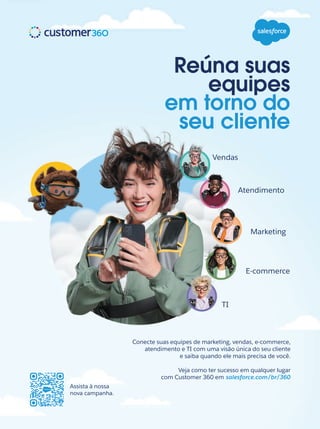 Assista à nossa
nova campanha.
Vendas
Atendimento
Marketing
E-commerce
TI
Conecte suas equipes de marketing, vendas, e-commerce,
atendimento e TI com uma visão única do seu cliente
e saiba quando ele mais precisa de você.
Veja como ter sucesso em qualquer lugar
com Customer 360 em salesforce.com/br/360
Reúna suas
equipes
em torno do
seu cliente
 