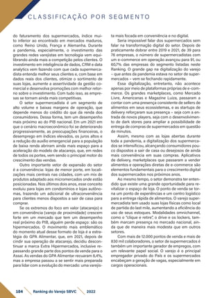 do faturamento dos supermercados, índice mui-
to inferior ao encontrado em mercados maduros,
como Reino Unido, França e Alemanha. Durante
a pandemia, especialmente, o investimento das
grandes redes varejistas em tecnologia vem equi-
librando ainda mais a competição pelos clientes. O
investimento em inteligência de dados, CRM e data
analytics vem fazendo com que cada supermerca-
dista entenda melhor seus clientes e, com base em
dados reais dos clientes, otimize o sortimento de
suas lojas, aumente a assertividade da gestão co-
mercial e desenvolva promoções com melhor retor-
no sobre o investimento. Com tudo isso, as empre-
sas se tornam ainda mais competitivas.
O setor supermercadista é um segmento de
alto volume e baixas margens de operação, que
depende menos do crédito do que da renda dos
consumidores. Dessa forma, tem um desempenho
mais próximo ao do PIB nacional. Em um 2021 em
que o cenário macroeconômico foi se deteriorando
progressivamente, as preocupações financeiras, o
desemprego em índices elevados, os juros altos e
a redução do auxílio emergencial para a população
de baixa renda abriram ainda mais espaço para a
aceleração do modelo de atacarejo, que, em redes
de todos os portes, vem sendo o principal motor do
crescimento das vendas.
Outro importante vetor de expansão do setor
é a conveniência: lojas de menor porte, em locali-
zações mais centrais nas cidades, com um mix de
produtos adaptado aos micromercados onde estão
posicionadas. Nos últimos dois anos, esse conceito
evoluiu para lojas em condomínios e lojas autôno-
mas, trazendo um adicional de ultraconveniência
para clientes menos dispostos a sair de casa para
comprar.
Se os extremos do foco em valor (atacarejo) e
em conveniência (varejo de proximidade) crescem
forte em um mercado que tem um desempenho
real próximo do PIB, alguém perde espaço: são os
hipermercados. O movimento mais emblemático
do momento atual desse formato de loja é a estra-
tégia do GPA Alimentar, que, em 2021, depois de
cindir sua operação de atacarejo, decidiu descon-
tinuar a marca Extra Hipermercados, inclusive re-
passando grande parte dos pontos de venda para o
Assai. As vendas do GPA Alimentar recuaram 6,4%,
mas a empresa passou a se sentir mais preparada
para lidar com a evolução do mercado: uma varejis-
ta mais focada em conveniência e no digital.
Seria impossível falar dos supermercados sem
falar na transformação digital do setor. Depois de
praticamente dobrar entre 2019 e 2021, de 39 para
76 empresas, o número de supermercadistas com
um e-commerce em operação avançou para 91, ou
60,7% das empresas do segmento listadas neste
Ranking. O grande gap na digitalização do varejo
– que antes da pandemia estava no setor de super-
mercados – vem se fechando rapidamente.
Essa digitalização, entretanto, não acontece
apenas por meio de plataformas próprias de e-com-
merce. Os grandes marketplaces, como Mercado
Livre, Americanas e Magazine Luiza, passaram a
contar com uma presença consistente de sellers de
alimentos em seus ecossistemas, e as startups de
delivery reforçaram sua presença – seja com a en-
trada de novos players, seja com o desenvolvimen-
to de dark stores para ampliar a possibilidade de
entrega de compras de supermercados em questão
de minutos.
Assim, mesmo com as lojas abertas durante
toda a pandemia, a digitalização dos supermerca-
dos se intensificou, alcançando consumidores pou-
co dispostos a sair de casa ou desejosos de ainda
mais conveniência em suas compras. Aplicativos
de delivery, marketplaces que passaram a vender
alimentos e operações diretas de e-commerce são
elementos fundamentais para o crescimento digital
dos supermercados nos próximos anos.
Ao mesmo tempo, o setor demonstra ter enten-
dido que existe uma grande oportunidade para re-
vitalizar o espaço de loja. O ponto de venda se tor-
na um ponto de experiências e um centro logístico
para a entrega rápida de alimentos. O varejo super-
mercadista tem usado suas lojas físicas como local
de partida do last mile, aumentando a eficiência do
uso de seus estoques. Modalidades omnichannel,
como o “clique e retire”, o drive e os lockers, tam-
bém marcam presença no mercado nacional, ain-
da que de maneira mais modesta que em outros
setores.
Com mais de 12.000 pontos de venda e mais de
830 mil colaboradores, o setor de supermercados é
também um importante gerador de empregos, com
um relevante papel social. O varejo é o principal
empregador privado do País e os supermercados
encabeçam a geração de vagas, especialmente em
cargos operacionais.
C L A S S I F I C A Ç Ã O P O R S E G M E N T O
104 Ranking do Varejo SBVC 2022
 