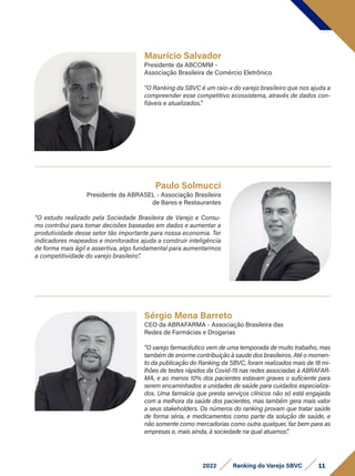 11
2022 Ranking do Varejo SBVC
Maurício Salvador
Presidente da ABCOMM -
Associação Brasileira de Comércio Eletrônico
“O Ranking da SBVC é um raio-x do varejo brasileiro que nos ajuda a
compreender esse competitivo ecossistema, através de dados con-
fiáveis e atualizados.”
Paulo Solmucci
Presidente da ABRASEL - Associação Brasileira
de Bares e Restaurantes
“O estudo realizado pela Sociedade Brasileira de Varejo e Consu-
mo contribui para tomar decisões baseadas em dados e aumentar a
produtividade desse setor tão importante para nossa economia. Ter
indicadores mapeados e monitorados ajuda a construir inteligência
de forma mais ágil e assertiva, algo fundamental para aumentarmos
a competitividade do varejo brasileiro”.
Sérgio Mena Barreto
CEO da ABRAFARMA - Associação Brasileira das
Redes de Farmácias e Drogarias
“O varejo farmacêutico vem de uma temporada de muito trabalho, mas
também de enorme contribuição à saude dos brasileiros. Até o momen-
to da publicação do Ranking da SBVC, foram realizados mais de 18 mi-
lhões de testes rápidos da Covid-19 nas redes associadas à ABRAFAR-
MA, e ao menos 10% dos pacientes estavam graves o suficiente para
serem encaminhados a unidades de saúde para cuidados especializa-
dos. Uma farmácia que presta serviços clínicos não só está engajada
com a melhora da saúde dos pacientes, mas também gera mais valor
a seus stakeholders. Os números do ranking provam que tratar saúde
de forma séria, e medicamentos como parte da solução de saúde, e
não somente como mercadorias como outra qualquer, faz bem para as
empresas e, mais ainda, à sociedade na qual atuamos”.
 
