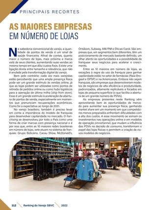 P R I N C I PA I S R E C O R T E S
112 Ranking do Varejo SBVC 2022
N
a sabedoria convencional do varejo, a quan-
tidade de pontos de venda é um sinal de
saúde financeira. Afinal de contas, quanto
maior o número de lojas, mais próxima a marca
está de seus clientes, aumentando suas vendas ao
mesmo tempo em que dilui custos fixos. Existe uma
ligação direta entre tamanho e relevância, que não
é anulada pela transformação digital do varejo.
Bem pelo contrário: cada vez mais varejistas
estão percebendo que uma ampla presença física
pode ser um grande estímulo às vendas online, já
que as lojas podem ser utilizadas como pontos de
retirada de pedidos online ou como hubs logísticos
para a operação de última milha (ship from store).
Esse é um grande estímulo à aceleração da abertu-
ra de pontos de venda, especialmente em momen-
tos que prenunciam recuperações econômicas.
Como foi a expectativa ao longo de 2021.
No varejo brasileiro, também é preciso levar
em conta a importância do modelo de franquias
para desenvolver capilaridade no mercado. O fran-
chising se desenvolveu por todo o País como uma
forma de criar marcas com presença nacional e é
por isso que, entre as 10 maiores redes brasileiras
em número de lojas, sete atuam no sistema de fran-
quias: Grupo Boticário, Cacau Show, McDonald’s,
AS MAIORES EMPRESAS
EM NÚMERO DE LOJAS
Ortobom, Subway, AM/PM e Óticas Carol. São em-
presas que, em segmentos bem diferentes, têm um
posicionamento de mercado bastante definido, um
olhar atento às oportunidades e a possibilidade de
franquear seus negócios para acelerar o cresci-
mento.
Entre as 10 maiores em número de lojas, as
exceções à regra do uso da franquia para ganhar
capilaridade estão no setor de farmácias (Raia Dro-
gasil e DPSP) e na Americanas. Embora não sejam
franquias, são empresas que desenvolveram mode-
los de negócios de alta eficiência e produtividade,
padronizados, altamente replicáveis e focados em
lojas de pequena superfície (o que facilita a abertu-
ra de um grande número de PDVs).
As empresas presentes neste Ranking vêm
aproveitando bem as oportunidades de merca-
do para aumentar sua presença física, ganhando
market share em um momento em que competido-
res menos preparados enfrentam dificuldades com
a alta dos custos. A esse movimento se somam os
investimentos nas operações online e em modelos
de operação omnichannel, que mudam a influência
dos PDVs na decisão de consumo, transformam o
papel das lojas físicas e permitem a criação de no-
vos modelos de negócios.
 