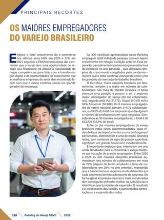 P R I N C I PA I S R E C O R T E S
118 Ranking do Varejo SBVC 2022
E
mbora o forte crescimento do e-commerce
nos últimos anos (41% em 2020 e 27% em
2021, segundo a Ebit|Nielsen) possa dar a en-
tender que o varejo tem uma oportunidade de re-
duzir seu headcount, na prática a necessidade de
novas competências para lidar com a transforma-
ção digital e as oportunidades de crescimento que
as melhores empresas do setor têm encontrado fa-
zem com que o varejo continue sendo um grande
gerador de empregos.
OS MAIORES EMPREGADORES
DO VAREJO BRASILEIRO
As 300 varejistas apresentadas neste Ranking
empregam 1,608 milhão de pessoas, com um ligeiro
crescimento em relação à edição anterior. Essa ex-
pansão, parcialmente impulsionada pela reabertura
do comércio no ano passado – que destravou pro-
jetos de crescimento congelados pela pandemia –
mostra que o setor continua avançando como uma
força motriz do mercado de trabalho brasileiro.
O Carrefour, maior varejista brasileiro em fatu-
ramento, também é o maior em número de cola-
boradores: são mais de 100.482 pessoas. O Assaí
avançou uma posição e passou a ser o segundo
maior empregador do varejo (60 mil colaborado-
res), seguido pela Via (51.772), Grupo BIG (51 mil) e
GPA Alimentar (50.968). Os 5 maiores empregado-
res do varejo nacional somam 314.172 colaborado-
res, ou 19,5% do total das empresas que divulgaram
o número de profissionais em seus negócios. Con-
siderando as 10 maiores empregadoras, o total é de
523.228 (32,5% do total).
Entre os dez maiores empregadores do varejo
brasileiro estão cinco supermercadistas, duas re-
des de lojas de departamentos e uma de drogarias/
perfumarias, eletromóveis e uma de moda. Grandes
redes, com centenas de lojas de grande superfície,
significam um grande headcount, inevitavelmente.
É importante destacar que, mesmo em um ano
ainda desafiador para a economia, o varejo mante-
ve sua vocação de grande empregador. Entre 2020
e 2021, as 300 maiores varejistas brasileiras au-
mentaram seu número de colaboradores em mais
de 22% (depois de terem ampliado a base de co-
laboradores em 26% no ano anterior), mostrando
que a pandemia teve impactos muito diferentes em
cada segmento de mercado e porte de empresa. De
forma geral, empresas maiores e mais estruturadas
têm conseguido enfrentar melhor as turbulências e
identificar oportunidades de expansão. O resultado
é o crescimento das vendas, o aumento das contra-
tações e a expansão das redes.
 