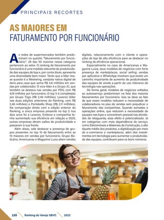 P R I N C I PA I S R E C O R T E S
120 Ranking do Varejo SBVC 2022
A
s redes de supermercados também predo-
minam no quesito “faturamento por funcio-
nário”: 26 das 50 maiores nessa categoria
pertencem ao setor. O ranking de faturamento por
funcionário é uma medida relevante da produtivida-
de das equipes de loja e, por conta disso, apresenta
uma diversidade bem maior. Tanto que a líder nes-
se quesito é a Westwing, varejista nativa digital de
itens para casa que soma R$ 4,8 milhões em ven-
das por colaborador. O vice-líder é o Grupo JC, que
também se destaca nas vendas por PDV, com R$
4,19 milhões por funcionário. O top 5 é completado
por Grupo Trigo (R$ 2,49 milhões), Leveros (líder
nas duas edições anteriores do Ranking, com R$
2,46 milhões) e Portobello Shop (R$ 2,11 milhões).
Na comparação direta com a edição anterior do
Ranking, a única empresa presente no top 5 nos
dois anos foi a Leveros. Embora a companhia te-
nha aumentado sua eficiência em relação a 2020,
outras empresas deram saltos de produtividade e
passaram à sua frente.
Além disso, vale destacar a presença de gru-
pos presentes no top 10 de faturamento entre as
10 maiores em vendas por funcionário. Grupo Bo-
ticário, Americanas e Magazine Luiza aliam vendas
AS MAIORES EM
FATURAMENTO POR FUNCIONÁRIO
digitais, relacionamento com o cliente e opera-
ções de loja de alta eficiência para se destacar no
ranking de eficiência operacional.
Especialmente no caso de Americanas e Ma-
gazine Luiza, seus modelos de negócios com forte
presença de marketplaces, social selling, vendas
por aplicativo e WhatsApp mostram que existe um
caminho importante de aumento de produtividade
das equipes de venda a partir do uso intensivo de
tecnologia nas operações.
De forma geral, modelos de negócios voltados
ao autosserviço predominam na lista dos maiores
faturamentos por funcionário. Isso se deve ao fato
de que esses modelos reduzem a necessidade de
colaboradores no piso de vendas sem prejudicar o
faturamento das companhias. Quando somadas a
operações online, que reduzem a necessidade de
equipes nas lojas e concentram pessoal nas ativida-
des de retaguarda, esse efeito é potencializado. Já
em categorias com mais dependência do serviço,
como Eletromóveis e Materiais de Construção, o alto
tíquete médio dos produtos, a digitalização por meio
do e-commerce e marketplaces, além dos investi-
mentos em tecnologia para aumentar a produtivida-
de das equipes, contribuem para os bons números.
 