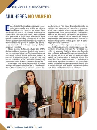P R I N C I PA I S R E C O R T E S
124 Ranking do Varejo SBVC 2022
E
sta edição do Ranking traz uma nova e impor-
tante segmentação: uma análise do número
de colaboradores no varejo por gênero. Nes-
tes tempos em que os necessários debates sobre
Diversidade, Equidade & Inclusão (DE&I) se fazem
mais presentes, é importante levantarmos essa
questão. Para este Ranking, consideramos dois ele-
mentos que consideramos essenciais: o percentual
de funcionárias no quadro de trabalho das empre-
sas; e o percentual de mulheres em cargos de lide-
rança nas varejistas.
Nesse sentido, destaca-se a Lupo, com 94,5%
de funcionárias (a empresa não divulgou o percen-
tual em cargos de liderança). Considerando apenas
a presença feminina no total da força de trabalho, a
empresa é seguida por Cacau Show (82,4%), Far-
mácias Associadas (80%), Grupo Lins Ferrão (78%)
e Pernambucanas e Marisa (empatadas com 76%).
Entre as 50 com maior percentual de mulheres
na força de trabalho destacam-se 10 Supermerca-
distas, 10 de Eletromóveis, 7 redes de Lojas de De-
MULHERES NO VAREJO
partamentos e 7 de Moda. Esses também são os
setores mais presentes entre as maiores em núme-
ro de colaboradores, indicando uma correlação que
aponta para o varejo como um espaço mais demo-
crático do que outros segmentos da economia.
Ainda assim, somente 29 das 300 maiores contam
com mais de 50% de mulheres em sua base de co-
laboradores (segundo o IBGE, quase 52% da popu-
lação brasileira é feminina).
Já no que se refere à presença feminina em car-
gos de liderança, também existe uma presença sig-
nificativa em várias empresas. Na Farmácias São
João, por exemplo, 73,4% da liderança é formada
por mulheres. Na Panvel (também rede gaúcha de
farmácias), são 68%. Na rede de supermercados
D’Avó, são 66,4%. Apenas 14 varejistas, porém, têm
mais de 50% de líderes mulheres. O caminho para
uma maior equidade na liderança do varejo vem
sendo percorrido, mas talvez mais lentamente que
o necessário para que o setor se posicione como
referência em DE&I no mercado brasileiro.
 