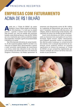 P R I N C I PA I S R E C O R T E S
126 Ranking do Varejo SBVC 2022
A
cada ano, o “Clube do Bilhão” do varejo
brasileiro cresce. Nesta edição do Ranking,
são 156 empresas, 17 a mais que na edição
anterior – quando o número havia ficado estável.
Pela primeira vez, mais da metade das empresas
listadas nesta Ranking faturam mais de R$ 1 bilhão
por ano, mostrando que continua existindo espaço
para expansão, inovação e ganho de produtividade
e eficiência no varejo.
Das 156 empresas bilionárias do varejo brasilei-
ro, 75 são supermercadistas (48,07% do total e 8 a
mais que na edição 2021), demonstrando o quanto
o setor encontrou oportunidades de crescimento
e se tornou ainda mais relevante no dia a dia dos
consumidores nos últimos dois anos. Os setores de
Drogaria e Perfumaria, e de Moda, apresentam 16
EMPRESAS COM FATURAMENTO
ACIMA DE R$ 1 BILHÃO
empresas com faturamento acima de R$ 1 bilhão.
Já o segmento de Eletromóveis, que recuou de 14
para 11 varejistas, mostra que a alta dos juros e da
inflação, aliada ao desemprego ainda elevado, vêm
cobrando seu preço nas vendas de bens duráveis.
Assim como aconteceu em 2020, no ano pas-
sado as empresas mais avançadas em sua trans-
formação digital tiveram melhor desempenho,
pois puderam aproveitar melhor as oportunida-
des abertas pelas mudanças no comportamento
dos clientes. Com a redução das barreiras de iso-
lamento social, pudemos verificar um aumento
significativo no número de empresas no “Clube
do Bilhão”, já que companhias digitalizadas ga-
nharam condição de crescer de forma mais ace-
lerada no pós-pandemia.
 