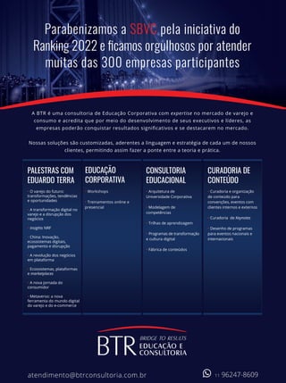 Parabenizamos a SBVC pela iniciativa do
Ranking 2022 e ficamos orgulhosos por atender
muitas das 300 empresas participantes
A BTR é uma consultoria de Educação Corporativa com expertise no mercado de varejo e
consumo e acredita que por meio do desenvolvimento de seus executivos e líderes, as
empresas poderão conquistar resultados signiﬁcativos e se destacarem no mercado.
Nossas soluções são customizadas, aderentes a linguagem e estratégia de cada um de nossos
clientes, permitindo assim fazer a ponte entre a teoria e prática.
atendimento@btrconsultoria.com.br
• O varejo do futuro:
transformações, tendências
e oportunidades
• A transformação digital no
varejo e a disrupção dos
negócios
• Insights NRF
• China: Inovação,
ecossistemas digitais,
pagamento e disrupção
• A revolução dos negócios
em plataforma
• Ecossistemas, plataformas
e marketplaces
• A nova jornada do
consumidor
• Metaverso: a nova
ferramenta do mundo digital
do varejo e do e-commerce
PALESTRAS COM
EDUARDO TERRA
• Workshops
• Treinamentos online e
presencial
EDUCAÇÃO
CORPORATIVA
• Arquitetura de
Universidade Corporativa
• Modelagem de
competências
• Trilhas de aprendizagem
• Programas de transformação
e cultura digital
• Fábrica de conteúdos
CONSULTORIA
EDUCACIONAL
• Curadoria e organização
de conteúdo para
convenções, eventos com
clientes internos e externos
• Curadoria de Keynotes
• Desenho de programas
para eventos nacionais e
internacionais
CURADORIA DE
CONTEÚDO
11 96247-8609
atendimento@btrconsultoria.com.br
•Ovarejodofuturo:
transformações,tendências
eoportunidades
•Atransformaçãodigitalno
varejoeadisrupçãodos
negócios
•InsightsNRF
•China:Inovação,
ecossistemasdigitais,
pagamentoedisrupção
•Arevoluçãodosnegócios
emplataforma
•Ecossistemas,plataformas
emarketplaces
•Anovajornadado
consumidor
•Metaverso:anova
ferramentadomundodigital
dovarejoedoe-commerce
•Workshops
•Treinamentosonlinee
presencial
•Arquiteturade
UniversidadeCorporativa
•Modelagemde
competências
•Trilhasdeaprendizagem
•Programasdetransformação
eculturadigital
•Fábricadeconteúdos
•Curadoriaeorganização
deconteúdopara
convenções,eventoscom
clientesinternoseexternos
•Curadoria deKeynotes
•Desenhodeprogramas
paraeventosnacionaise
internacionais
11 96247-8609
 