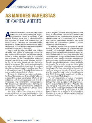P R I N C I PA I S R E C O R T E S
130 Ranking do Varejo SBVC 2022
A
abertura de capital é um recurso importante
para acessar recursos para capital de giro,
pagamento de dívidas e expansão, o que
permite acelerar ainda mais o desenvolvimento
das empresas. No Brasil, esse processo vem ga-
nhando corpo a cada ano, em parte pelo próprio
crescimento do mercado de capitais, em parte pela
presença de fundos de investimento e mais investi-
mentos em governança corporativa.
Esse é um processo saudável, que poderia
ser ainda mais intenso se o desempenho fraco da
economia nos últimos anos não fechasse rapida-
mente as janelas favoráveis à abertura de capital
das empresas. Um bom exemplo disso aconteceu
durante a pandemia, em que o segundo semestre
de 2020 e a primeira metade de 2021 viram uma
grande procura por IPOs e ofertas subsequentes
de ações, aproveitando um momento de recursos
abundantes disponíveis para capital de risco. Com
a alta dos juros a partir do segundo semestre do
ano passado, esse movimento refluiu.
Entre as 300 empresas que fazem parte desse
Ranking, 45 empresas são de capital aberto (socie-
dades anônimas cujo capital social é formado por
ações que podem ser negociadas em Bolsa), 3 a
mais que na edição anterior. Embora sejam apenas
15% das empresas apresentadas no Ranking, es-
sas empresas somam um faturamento bruto de R$
394,986 bilhões, o equivalente a 44,25% do fatura-
mento das 300 empresas.
Para que se tenha uma visão mais clara do
quanto a presença do varejo no mercado de capi-
tais evoluiu nos últimos dois anos, basta lembrar
AS MAIORES VAREJISTAS
DE CAPITAL ABERTO
que, na edição 2020 deste Ranking (com dados de
2019), as varejistas de capital aberto faturaram R$
288,269 bilhões em faturamento, ou 40,99% do fa-
turamento total das 300 empresas. Em 24 meses,
esse conjunto de empresas adicionou mais de R$
106 bilhões em faturamento e ganhou 3,5 pontos
percentuais de participação.
A presença setorial das empresas de capital
aberto é um forte indicativo da profissionalização
do setor – e dos caminhos adotados para a expan-
são dos negócios. O setor de Moda, Calçados e Ar-
tigos Esportivos, com 13 empresas, continua a ser o
que possui maior presença de empresas de capital
aberto no varejo brasileiro, uma vez que esse tem
sido um recurso historicamente comprovado de re-
forço à expansão das empresas e de consolidação
de mercado. As varejistas presentes nesse grupo
têm tido muito sucesso no acesso ao mercado de
capitais para fomentar seu crescimento, especial-
mente no segmento premium. O grande case no
setor é a Lojas Renner, primeira empresa brasileira
a ter 100% de seu capital pulverizado na Bolsa e
maior varejista de Moda do país.
Por outro lado, o setor em que as empresas de
capital aberto apresentam maior faturamento é o
de Supermercados, que possui sete empresas, in-
cluindo as duas líderes (Carrefour e Assaí) e mais
uma no top 10 (GPA Alimentar). As varejistas de
capital aberto nesse segmento somam R$ 183,838
bilhões em faturamento, o equivalente a 46,54%
do faturamento das 45 empresas de capital aberto
brasileiras e 20,59% do faturamento total das 300
maiores do Ranking.
 