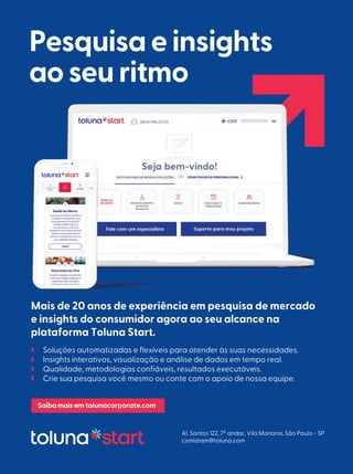 Pesquisa e insights
ao seu ritmo
Mais de 20 anos de experiência em pesquisa de mercado
e insights do consumidor agora ao seu alcance na
plataforma Toluna Start.
 Soluções automatizadas e flexíveis para atender às suas necessidades.
 Insights interativos, visualização e análise de dados em tempo real.
 Qualidade, metodologias confiáveis, resultados executáveis.
 Crie sua pesquisa você mesmo ou conte com o apoio de nossa equipe.
Saibamaisem tolunacorporate.com
Al. Santos 122, 7º andar, Vila Mariana, São Paulo - SP
csmlatam@toluna.com
OU
 