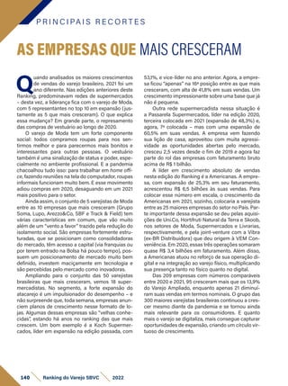 P R I N C I PA I S R E C O R T E S
140 Ranking do Varejo SBVC 2022
Q
uando analisados os maiores crescimentos
de vendas do varejo brasileiro, 2021 foi um
ano diferente. Nas edições anteriores deste
Ranking, predominavam redes de supermercados
– desta vez, a liderança fica com o varejo de Moda,
com 5 representantes no top 10 em expansão (jus-
tamente as 5 que mais cresceram). O que explica
essa mudança? Em grande parte, o represamento
das compras de vestuário ao longo de 2020.
O varejo de Moda tem um forte componente
social: todos compramos roupas para nos sen-
tirmos melhor e para parecermos mais bonitos e
interessantes para outras pessoas. O vestuário
também é uma sinalização de status e poder, espe-
cialmente no ambiente profissional. E a pandemia
chacoalhou tudo isso: para trabalhar em home offi-
ce, fazendo reuniões na tela do computador, roupas
informais funcionam muito bem. E esse movimento
adiou compras em 2020, desaguando em um 2021
mais positivo para o setor.
Ainda assim, o conjunto de 5 varejistas de Moda
entre as 10 empresas que mais cresceram (Grupo
Soma, Lupo, Arezzo&Co, SBF e Track & Field) tem
várias características em comum, que vão muito
além de um “vento a favor” trazido pela redução do
isolamento social. São empresas fortemente estru-
turadas, que se posicionam como consolidadoras
do mercado, têm acesso a capital (via franquias ou
por terem entrado na Bolsa há pouco tempo), pos-
suem um posicionamento de mercado muito bem
definido, investem maciçamente em tecnologia e
são percebidas pelo mercado como inovadoras.
Ampliando para o conjunto das 50 varejistas
brasileiras que mais cresceram, vemos 18 super-
mercadistas. No segmento, a forte expansão do
atacarejo é um impulsionador do desempenho – e
não surpreende que, toda semana, empresas anun-
ciem planos de crescimento nesse formato de lo-
jas. Algumas dessas empresas são “velhas conhe-
cidas”, estando há anos no ranking das que mais
crescem. Um bom exemplo é a Koch Supermer-
cados, líder em expansão na edição passada, com
AS EMPRESAS QUE MAIS CRESCERAM
53,1%, e vice-líder no ano anterior. Agora, a empre-
sa ficou “apenas” na 16ª posição entre as que mais
cresceram, com alta de 41,8% em suas vendas. Um
crescimento impressionante sobre uma base que já
não é pequena.
Outra rede supermercadista nessa situação é
a Passarela Supermercados, líder na edição 2020,
terceira colocada em 2021 (expansão de 48,3%) e,
agora, 7ª colocada – mas com uma expansão de
60,5% em suas vendas. A empresa vem fazendo
sua lição de casa, aproveitou com muita agressi-
vidade as oportunidades abertas pelo mercado,
cresceu 2,5 vezes desde o fim de 2019 e agora faz
parte do rol das empresas com faturamento bruto
acima de R$ 1 bilhão.
A líder em crescimento absoluto de vendas
nesta edição do Ranking é a Americanas. A empre-
sa, com expansão de 25,3% em seu faturamento,
acrescentou R$ 6,5 bilhões às suas vendas. Para
colocar esse número em escala, o crescimento da
Americanas em 2021, sozinho, colocaria a varejista
entre as 25 maiores empresas do setor no País. Par-
te importante dessa expansão se deu pelas aquisi-
ções de Uni.Co, Hortifruti Natural da Terra e Skoob,
nos setores de Moda, Supermercados e Livrarias,
respectivamente, e pela joint-venture com a Vibra
(ex-BR Distribuidora) que deu origem à VEM Con-
veniência. Em 2020, essas três operações somaram
quase R$ 3,4 bilhões em faturamento. Além disso,
a Americanas atuou no reforço de sua operação di-
gital e na integração ao varejo físico, multiplicando
sua presença tanto no físico quanto no digital.
Das 209 empresas com números comparáveis
entre 2020 e 2021, 95 cresceram mais que os 13,9%
do Varejo Ampliado, enquanto apenas 21 diminuí-
ram suas vendas em termos nominais. O grupo das
300 maiores varejistas brasileiras continuou a cres-
cer mesmo diante da pandemia e se tornou ainda
mais relevante para os consumidores. E quanto
mais o varejo se digitaliza, mais consegue capturar
oportunidades de expansão, criando um círculo vir-
tuoso de crescimento.
 