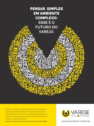 PENSAR SIMPLES
EM AMBIENTE
COMPLEXO:
ESSE É O
FUTURO DO
VAREJO.
Entender as mudanças do varejo, decodificar os maiores desafios da
transformação digital e aperfeiçoar seus modelos de negócios com
simplicidade, foco e inovação. Essa é a proposta da Varese Retail, uma
boutique de estratégia de varejo criada com o objetivo de ajudar a sua
empresa a se preparar para o futuro.
Aponte seu celular para o anúncio e saiba mais sobre a Varese Retail. v a r e s e r e t a i l . c o m . b r
 