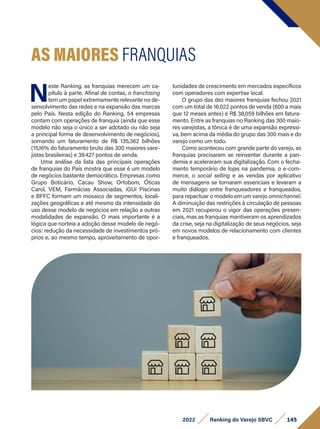 N
este Ranking, as franquias merecem um ca-
pítulo à parte. Afinal de contas, o franchising
tem um papel extremamente relevante no de-
senvolvimento das redes e na expansão das marcas
pelo País. Nesta edição do Ranking, 54 empresas
contam com operações de franquia (ainda que esse
modelo não seja o único a ser adotado ou não seja
a principal forma de desenvolvimento de negócios),
somando um faturamento de R$ 135,362 bilhões
(15,16% do faturamento bruto das 300 maiores vare-
jistas brasileiras) e 39.427 pontos de venda.
Uma análise da lista das principais operações
de franquias do País mostra que esse é um modelo
de negócios bastante democrático. Empresas como
Grupo Boticário, Cacau Show, Ortobom, Óticas
Carol, VEM, Farmácias Associadas, iGUi Piscinas
e BFFC formam um mosaico de segmentos, locali-
zações geográficas e até mesmo da intensidade do
uso desse modelo de negócios em relação a outras
modalidades de expansão. O mais importante é a
lógica que norteia a adoção desse modelo de negó-
cios: redução da necessidade de investimentos pró-
prios e, ao mesmo tempo, aproveitamento de opor-
AS MAIORES FRANQUIAS
tunidades de crescimento em mercados específicos
com operadores com expertise local.
O grupo das dez maiores franquias fechou 2021
com um total de 16.022 pontos de venda (600 a mais
que 12 meses antes) e R$ 38,059 bilhões em fatura-
mento. Entre as franquias no Ranking das 300 maio-
res varejistas, a tônica é de uma expansão expressi-
va, bem acima da média do grupo das 300 mais e do
varejo como um todo.
Como aconteceu com grande parte do varejo, as
franquias precisaram se reinventar durante a pan-
demia e aceleraram sua digitalização. Com o fecha-
mento temporário de lojas na pandemia, o e-com-
merce, o social selling e as vendas por aplicativo
de mensagens se tornaram essenciais e levaram a
muito diálogo entre franqueadores e franqueados,
para repactuar o modelo em um varejo omnichannel.
A diminuição das restrições à circulação de pessoas
em 2021 recuperou o vigor das operações presen-
ciais, mas as franquias mantiveram os aprendizados
da crise, seja na digitalização de seus negócios, seja
em novos modelos de relacionamento com clientes
e franqueados.
145
2022 Ranking do Varejo SBVC
 