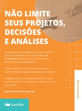 NÃO LIMITE
SEUS PROJETOS,
DECISÕES
E ANÁLISES
Pesquisas simples não detectam tudo o que você precisa
saber sobre as decisões do seu cliente. LUCI, nossa
IA conversacional, melhora seu programa de VOC e
elimina pontos cegos das pesquisas.
A LUCI é ﬂuente em todos os idiomas para atender a
qualquer demograﬁa, região ou segmento que você precise.
Entregamos projetos com insights qualitativos em escala
quantitativa com foco em empatia para melhorar a jornada
do seu cliente.
Solicite uma Demo em nosso site.
WORTHIX.COM
 