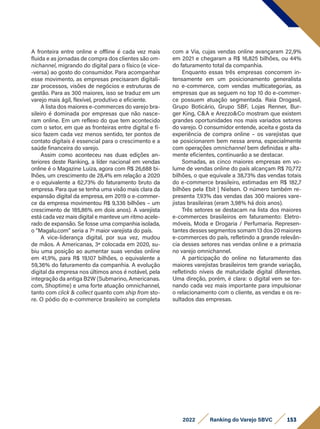 153
2022 Ranking do Varejo SBVC
A fronteira entre online e offline é cada vez mais
fluida e as jornadas de compra dos clientes são om-
nichannel, migrando do digital para o físico (e vice-
-versa) ao gosto do consumidor. Para acompanhar
esse movimento, as empresas precisaram digitali-
zar processos, visões de negócios e estruturas de
gestão. Para as 300 maiores, isso se traduz em um
varejo mais ágil, flexível, produtivo e eficiente.
A lista dos maiores e-commerces do varejo bra-
sileiro é dominada por empresas que não nasce-
ram online. Em um reflexo do que tem acontecido
com o setor, em que as fronteiras entre digital e fí-
sico fazem cada vez menos sentido, ter pontos de
contato digitais é essencial para o crescimento e a
saúde financeira do varejo.
Assim como aconteceu nas duas edições an-
teriores deste Ranking, a líder nacional em vendas
online é o Magazine Luiza, agora com R$ 26,688 bi-
lhões, um crescimento de 28,4% em relação a 2020
e o equivalente a 62,73% do faturamento bruto da
empresa. Para que se tenha uma visão mais clara da
expansão digital da empresa, em 2019 o e-commer-
ce da empresa movimentou R$ 9,336 bilhões – um
crescimento de 185,86% em dois anos). A varejista
está cada vez mais digital e manteve um ritmo acele-
rado de expansão. Se fosse uma companhia isolada,
o “Magalu.com” seria a 7º maior varejista do país.
A vice-liderança digital, por sua vez, mudou
de mãos. A Americanas, 3ª colocada em 2020, su-
biu uma posição ao aumentar suas vendas online
em 41,9%, para R$ 19,107 bilhões, o equivalente a
59,36% do faturamento da companhia. A evolução
digital da empresa nos últimos anos é notável, pela
integração da antiga B2W (Submarino, Americanas.
com, Shoptime) e uma forte atuação omnichannel,
tanto com click & collect quanto com ship from sto-
re. O pódio do e-commerce brasileiro se completa
com a Via, cujas vendas online avançaram 22,9%
em 2021 e chegaram a R$ 16,825 bilhões, ou 44%
do faturamento total da companhia.
Enquanto essas três empresas concorrem in-
tensamente em um posicionamento generalista
no e-commerce, com vendas multicategorias, as
empresas que as seguem no top 10 do e-commer-
ce possuem atuação segmentada. Raia Drogasil,
Grupo Boticário, Grupo SBF, Lojas Renner, Bur-
ger King, C&A e Arezzo&Co mostram que existem
grandes oportunidades nos mais variados setores
do varejo. O consumidor entende, aceita e gosta da
experiência de compra online – os varejistas que
se posicionarem bem nessa arena, especialmente
com operações omnichannel bem definidas e alta-
mente eficientes, continuarão a se destacar.
Somadas, as cinco maiores empresas em vo-
lume de vendas online do país alcançam R$ 70,772
bilhões, o que equivale a 38,73% das vendas totais
do e-commerce brasileiro, estimadas em R$ 182,7
bilhões pela Ebit | Nielsen. O número também re-
presenta 7,93% das vendas das 300 maiores vare-
jistas brasileiras (eram 3,98% há dois anos).
Três setores se destacam na lista dos maiores
e-commerces brasileiros em faturamento: Eletro-
móveis, Moda e Drogaria / Perfumaria. Represen-
tantes desses segmentos somam 13 dos 20 maiores
e-commerces do país, refletindo a grande relevân-
cia desses setores nas vendas online e a primazia
no varejo omnichannel.
A participação do online no faturamento das
maiores varejistas brasileiros tem grande variação,
refletindo níveis de maturidade digital diferentes.
Uma direção, porém, é clara: o digital vem se tor-
nando cada vez mais importante para impulsionar
o relacionamento com o cliente, as vendas e os re-
sultados das empresas.
 